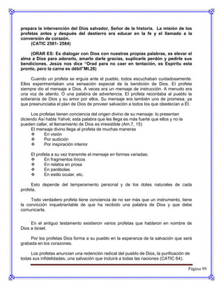 prepara la intervención del Dios salvador, Señor de la historia. La misión de los
profetas antes y después del destierro era educar en la fe y el llamado a la
conversión de corazón.
     (CATIC 2581- 2584)

    (ORAR ES: Es dialogar con Dios con nuestras propias palabras, es elevar el
alma a Dios para adorarlo, amarlo darle gracias, suplicarle perdón y pedirle sus
bendiciones. Jesús nos dice “Orad para no caer en tentación, es Espíritu esta
pronto, pero la carne es débil”Mt.26)

     Cuando un profeta se erguía ante el pueblo, todos escuchaban cuidadosamente.
Ellos experimentaban una sensación especial de la bendición de Dios. EI profeta
siempre dio el mensaje a Dios. A veces era un mensaje de instrucción. A menudo era
una voz de aliento. O una palabra de advertencia. EI profeta recordaba al pueblo la
soberanía de Dios y su amor por ellos. Su mensaje era también uno de promesa, ya
que preanunciaba el plan de Dios de proveer salvación a todos los que obedecían a Él.

      Los profetas tienen conciencia del origen divino de su mensaje: lo presentan
diciendo Así habla Yahvé; esta palabra que les llega es más fuerte que ellos y no la
pueden callar, el llamamiento de Dios es irresistible (Am.7, 15)
      El mensaje divino llega al profeta de muchas maneras
           En visión
           Por audición
           Por inspiración interior

     El profeta a su vez transmite el mensaje en formas variadas:
           En fragmentos líricos
           En relatos en prosa
           En parábolas
           En estilo ocular, etc.

     Esto depende del temperamento personal y de los dotes naturales de cada
profeta.

     Todo verdadero profeta tiene conciencia de no ser más que un instrumento, tiene
la convicción inquebrantable de que ha recibido una palabra de Dios y que debe
comunicarla.


     En el antiguo testamento existieron varios profetas que hablaron en nombre de
Dios a Israel.

     Por los profetas Dios forma a su pueblo en la esperanza de la salvación que será
grabada en los corazones.

     Los profetas anuncian una redención radical del pueblo de Dios, la purificación de
todas sus infidelidades, una salvación que incluirá a todas las naciones (CATIC 64).

                                                                                       Página 99
 