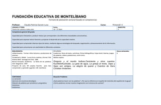 FUNDACIÓN EDUCATIVA DE MONTELÍBANO
                                                     Formato de planeación semanal basado en competencias

Profesor:        Claudia Patricia Garzón Luna                                                                                      Curso:            PrimeroD -E
UNIDAD O TEMA:                                              Fecha                                                                                          BIMESTRE:
Tesoro de cuentos a todo color                              16 – 27 Abril                                                                                  II
Competencia general del grado:

Capacidad para interpretar y producir textos que correspondan a las diferentes necesidades comunicativas.

Capacidad para expresar textos literarios y propiciar el desarrollo de la capacidad creativa.

Capacidad para comprender diversos tipos de textos, mediante algunas estrategias de búsqueda, organización y almacenamiento de la información.

Capacidad para comunicarse con asertividad en diferentes contextos.

BIBLIOGRAFIA:                                               RECURSOS:                                                                                     Horas semanales:
JolibertJosette. Formar niños lectores y productores de     Cuadernos, libros de texto, cartulinas, fichas bibliográficas, hojas bond, loterías, juegos   6
poemas.                                                     de palabras, videos, grabaciones, entre otros.
Condemarín, Mabel. La escritura creativa y formal. Edit.    Maleta viajera:
Andrés Bello. Santiago de Chile. 1986
Bernal Arroyave, Guillermo. La fiesta de las palabras.      Gregorio y el monito bulloso,Cenicienta y otros cuentos,
Edit. Magisterio. 1997                                      KuchiklínKuchiclán, La gota de agua, La granja al revés, Sapo y
Proyecto de aula. Mi carpeta favorita para leer,            Sepo son amigos, La alegría de querer y Cuentos de Hans
comprender y aprender jugando. Edit. Santillana             Christian Andersen.


CONTENIDO                                                   Situación Problema
La narración
Ejercicios de conciencia fonológica                         ¿Qué podemos hacer con las palabras? ¿Por qué se diferencia el español de Colombia del español de Uruguay?
Relación de palabras por semántica o pragmática             ¿Cómo podemos recrear nuestra imaginación con la lectura de cuentos?
Sinónimos
Antónimos
 