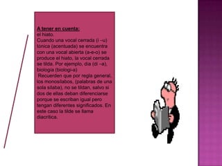 A tener en cuenta:
el hiato.
Cuando una vocal cerrada (i –u)
tónica (acentuada) se encuentra
con una vocal abierta (a-e-o) se
produce el hiato, la vocal cerrada
se tilda. Por ejemplo, día (dí –a),
biología (biologí-a)
Recuerden que por regla general,
los monosílabos, (palabras de una
sola sílaba), no se tildan, salvo si
dos de ellas deban diferenciarse
porque se escriban igual pero
tengan diferentes significados. En
este caso la tilde se llama
diacrítica.
 