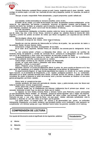 Docente: Juana Mercedes Ricopa Cotrina de Rios. 45 Copias
-Córrela, Pedrucha- contestó Pituca- porque yo seré buena mujercita para ti, pues dormida sueño
contigo, tu nombre sopla a mi oído los machulas de otra vida y despierta, cuando te ausentas, me duele el
corazón.
-Escupe al suelo –respondióle Pedro abrazándola, y aquel compromiso quedó sellado así.
IV
Los maizales verdes esmeraldas se tornaron amarillos como el otro.
El balido de las ovejas y el bufar de los bueyes, los nidos de palomitas cenizas multiplicados en las
ramas de los algarrobos, las retamas y manzanos, anuncian en aquellos campos que ha llegado la
estación del otoño: los tendales se preparan para la cosecha, el agricultor suspira con inquietud codiciosa
y las indiecitas casaderas del yaraví con el cual han de celebrar el malccoy.
Es el día de la faena.
Los mayordomos, cabalgados en lomillos puestos sobre los lomos de vetusto repasiri mayordomil,
que de estos hay dos o tres en las fincas, recorren al galope las cabañas. Suena la bocina del indio
segunda y pronto los prados se cubren de indios que llevan la segadera y la coyunda con asa de fierro
lustroso.
Son los alegres afanes de la cosecha.
Terminando el recojo de las mieses, viene luego el malccoy.
V
Aquella vez eran las planicies de Hatunccolla, en la finca de mi padre, las que servían de teatro a
las poéticas fiestas de esos buenos indios.
Comenzaron a llegar las indias acompañadas de sus hijas.
En el solar de la izquierda, llamado Tinaco, se reunieron los varones para la designación de los
malccos.
La voz unánime señaló a Pedro y a Sebastián. Este último era un indiecito de carrillos de
terebinto, trenza de azabache y mirada de cernícalo. En la comarca no le designaban con otro nombre
que con el de Chapaducha, y tenia como tres cosechas de más sobre la edad de Pedro.
Chapaducha llevaba el alma enferma: su dolor casi podía distinguirse al través de la indiferencia
con la cual se adelantó de la fila cuando escuchó su nombre.
Toda la alegre comitiva se fue derecho al campo de Hatunccolla.
Al salir, se cruzó entre Pedro y Sebastián este brece diálogo.
Sebastián. -¿Tienes tu novia aquí?
Pedro. – Presente y muy hermosa. ¿La tuya?
Sebastián –Duerme en el seno de Allpamama. Murió la pobre de pena cuando me llevaron en la leva
para servir de redoblante en el batallón 6º de línea, dispersado en las alturas de Quilinquilin.
En aquel momento llegaron al lugar donde aguardaban las mujeres. La mirada de su madre produjo
ligera reacción en el semblante de Chapaducha, y con rapidez prodigiosa quedaron él y su contenedor,
adornados con la lliclla colorada, terciada como banda, un birrete de lana de colores y ojotas con tientos
corredizos. Se medió la distancia, la señal de la bocina sonó y los dos mancebos se lanzaron al aire como
gamos perseguidos por tirano cazador.
VI
Pituca tenia el corazón en los ojos.
Llevaba pendiente del brazo una guirnalda de claveles rojos y yedra morada, como las llevan casi
todas la mujeres para coronar al ganancioso.
Veinte pasos más, y Pedro traspasó el lindero.
La victoria quedó por él. Chapaducha, con calmosa indiferencia, fue el primero que abrazó a su
vencedor diciéndole al oído: Tuya es, pero ¡me duele por mi madre!.
La algazara no tuvo limites, coronas, flores y abrazos fueron para Pedrucha, a quien preocupaba
un solo pensamiento. Pituca tardaba en abrazarlo porque es usanza aguardar que o hagan los mayores.
Por fin, adelantóse hermosa y risueña con la felicidad del alma, y antes que coronase las sienes de
Pedrucha vio caer a sus pies todas las flores con que aquel estaba adornado, señalándola ante la
asamblea y diciendo en voz alta: -Esta es la virgen que he ganado.
Los indios tienen el corazón lleno de ternura y de generosidad, sus goces se confunden
íntimamente. Chapaducha y su madre olvidaron que formaban número en la contienda, y sólo pensaron en
cumplimentar a la dichosa pareja, por cuya felicidad fueron todos los yaravíes cantados en el malccoy.
Con ayuda del diccionario anota el significado de las siguientes palabras:
a) Atonía: …………………………………………………………………………………
b) Matecllo: …………………………………………………………………………………
c) Tendal: …………………………………………………………………………………
12
COMPRENSIÓN DE LECTURA
Vocabulario:
 