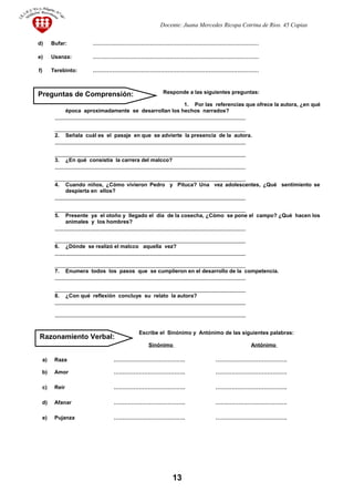 Docente: Juana Mercedes Ricopa Cotrina de Rios. 45 Copias
d) Bufar: …………………………………………………………………………………
e) Usanza: …………………………………………………………………………………
f) Terebinto: …………………………………………………………………………………
Responde a las siguientes preguntas:
1. Por las referencias que ofrece la autora, ¿en qué
época aproximadamente se desarrollan los hechos narrados?
________________________________________________________________
________________________________________________________________
2. Señala cuál es el pasaje en que se advierte la presencia de la autora.
________________________________________________________________
________________________________________________________________
3. ¿En qué consistía la carrera del malcco?
________________________________________________________________
________________________________________________________________
4. Cuando niños, ¿Cómo vivieron Pedro y Pituca? Una vez adolescentes, ¿Qué sentimiento se
despierta en ellos?
________________________________________________________________
________________________________________________________________
5. Presente ya el otoño y llegado el día de la cosecha, ¿Cómo se pone el campo? ¿Qué hacen los
animales y los hombres?
________________________________________________________________
________________________________________________________________
6. ¿Dónde se realizó el malcco aquella vez?
________________________________________________________________
________________________________________________________________
7. Enumera todos los pasos que se cumplieron en el desarrollo de la competencia.
________________________________________________________________
________________________________________________________________
8. ¿Con qué reflexión concluye su relato la autora?
________________________________________________________________
________________________________________________________________
Escribe el Sinónimo y Antónimo de las siguientes palabras:
Sinónimo Antónimo
a) Raza …………………………………. ………………………………….
b) Amor …………………………………. ………………………………….
c) Reír …………………………………. ………………………………….
d) Afanar …………………………………. ………………………………….
e) Pujanza …………………………………. ………………………………….
13
Razonamiento Verbal:
Preguntas de Comprensión:
 