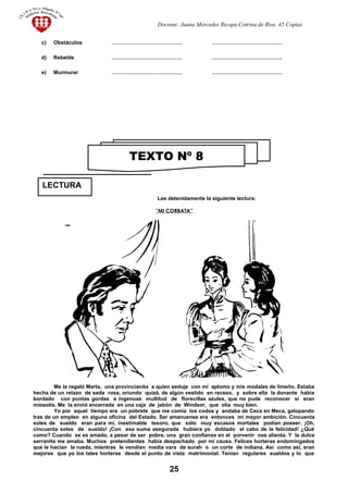 Docente: Juana Mercedes Ricopa Cotrina de Rios. 45 Copias
c) Obstáculos …………………………………. ………………………………….
d) Rebelde …………………………………. ………………………………….
e) Murmurar …………………………………. ………………………………….
Lee detenidamente la siguiente lectura:
“MI CORBATA”
Me la regaló Marta, una provincianita a quien seduje con mi aplomo y mis modales de limeño. Estaba
hecha de un retazo de seda rosa, oriundo quizá, de algún vestido en receso, y sobre ella la donante había
bordado con puntas gordas e ingenuas multitud de florecillas azules, que no pude reconocer si eran
miosotis. Me la envió encerrada en una caja de jabón de Windsor, que olía muy bien.
Yo por aquel tiempo era un pobrete que me comía los codos y andaba de Ceca en Meca, galopando
tras de un empleo en alguna oficina del Estado. Ser amanuense era entonces mi mayor ambición. Cincuenta
soles de sueldo eran para mí, inestimable tesoro, que sólo muy escasos mortales podían poseer. ¡Oh,
cincuenta soles de sueldo! ¡Con esa suma asegurada hubiera yo doblado el cabo de la felicidad! ¿Qué
como? Cuando se es amado, a pesar de ser pobre, una gran confianza en el porvenir nos alienta. Y la dulce
serranita me amaba. Muchos pretendientes había despachado por mi causa. Felices horteras endomingados
que le hacían la rueda, mientras le vendían media vara de surah o un corte de indiana. Así como así, eran
mejores que yo los tales horteras desde el punto de vista matrimonial. Tenían regulares sueldos y lo que
25
TEXTO Nº 8
LECTURA
 