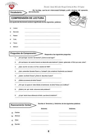 Docente: Juana Mercedes Ricopa Cotrina de Rios. 45 Copias
-No los diga, que los sé –interrumpió Carbajal, y salió riéndose del aposento
del moribundo.
Con ayuda del diccionario anota el significado de las siguientes palabras:
Responde a las siguientes preguntas:
1. ¿En qué lugar ocurren los hechos? ¿Cómo es ese lugar?
________________________________________________________________
2. ¿En qué época de nuestra historia se desarrolla esta tradición? ¿Quién gobernaba el Perú por esos años?
________________________________________________________________
3. ¿Qué ocurrió en Lima el 27 de octubre de 1544?
________________________________________________________________
4. ¿Qué pretendían Gonzalo Pizarro y Carbajal? ¿Se cumplieron finalmente sus deseos?
________________________________________________________________
5. ¿Quién era Doña Teresa? ¿Cómo la describe el autor?
________________________________________________________________
6. ¿Quién se enamora de doña Teresa?
________________________________________________________________
7. ¿Por qué se opone el oidor Zárate al matrimonio de doña Teresa con el alférez?
________________________________________________________________
8. ¿Quién y de qué modo soluciona este problema?
________________________________________________________________
9. ¿A qué hecho hace referencia el título que tiene la tradición?
________________________________________________________________
Escribe el Sinónimo y Antónimo de las siguientes palabras:
Sinónimo Antónimo
a) Camisa …………………………………. ………………………………….
b) Ahorcar …………………………………. ………………………………….
c) Oidor …………………………………. ………………………………….
d) Escribir …………………………………. ………………………………….
a) Lozano: …………………………………………………………………………………
b) Barruntar: …………………………………………………………………………………
c) Rapaza: …………………………………………………………………………………
d) Cuita: …………………………………………………………………………………
e) Tisana: …………………………………………………………………………………
f) Balbucir: …………………………………………………………………………………
6
COMPRENSIÓN DE LECTURA
Vocabulario:
Razonamiento Verbal:
Preguntas de Comprensión:
 
