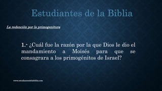 www.estudiantesdelabiblia.com
La redención por la primogenitura
1.- ¿Cuál fue la razón por la que Dios le dio el
mandamiento a Moisés para que se
consagrara a los primogénitos de Israel?
 