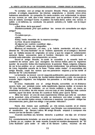EL HÁBITO LECTOR EN LAS INSTITUCIONES EDUCATIVAS – PRIMER GRADO DE SECUNDARIA
11
Yo contaba con un amigo de corazón: Braulio Pérez. Juntos habíamos
entrado al colegio, seguíamos las mismas asignaturas y durante cinco años
habíamos estudiando en compañía. En cierta ocasión, una enfermedad le retrasó
en sus cursos; yo velé dos o tres meses para que no perdiera el año. ¿Quién
sino él estaría conmigo? Como ni palabra me había dicho sobre mis versos ni
salido a mi defensa, su conducta me pareció extraña y le hablé con la mayor
franqueza.
-¿Qué dices de lo que pasa?
-Hombre-contestó ¿Por qué publicar los versos sin consultarte con algún
amigo?
-Veras.
-Tu sabes que yo…
-cierto.
-Estoy hasta resentido de tu reserva conmigo.
-Lo hice de pura vergüenza.
-Si alguna vez vuelves a publicar algo…
-¿Publicar?, antes me desguellan.
Mantuve mi resolución un mes, y la habría mantenido mil año, si el
director de “El Lima ilustrado” no se hubiera aparecido en el colegio a decirme
que se hallaba escaso de originales en verso y que me exigía mi colaboración
semanal. Quise excusarme; pero el hombre –lisonjero- me comprometió a
enviarle cada miércoles una composición en verso.
Ocurrí al amigo Braulio, le conté lo sucedido y le enseñé todo mi
cuaderno de versos para que escogiera los menos malos; pero no logramos
quedar de acuerdo: todas mis inspiraciones le parecían flojas, vulgares, indignas
de ver la luz pública en un semanario donde colaboraban los primeros literatos
de Lima. Imposible sacarla de la frase “Todas están malas”. A escondidas del
amigo Braulio, copié los versos que me parecieron mejores y se los remití al
director de “El Lima Ilustrado”.
La tormenta se renovó con mi segunda publicación; pero amainando con la
tercera y cuarta; a la quinta, las burlas habían disminuido, y sólo de cuando en
cuando algún majadero me indignaba los pareados o me dirigía una pulla de
mal gusto.
El único implacable era el amigo Braulio, convertido en mi Aristarco
severo, todo por amistad, como solía repetírmelo. Apenas recibía el número de
“El Lima Ilustrado”, se instalaba en un rincón solitario y, lápiz en mano, se
enseñaba en la critica de mis versos: uno era cojo, el otro pasilargo; éste carecía
acentos, aquel los tenia de más. En cuanto al fondo, peor que la forma.
-Mira me lanzó en una de esas expansiones intimas que sólo se conciben
en la juventud , mira, el hombre no sólo se deshonra con robar y matar, sino
también con escribir malos versos. A ladrones o asesinos nos pueden obligar las
circunstancias; pero ¿Qué nos obliga a ser poetas ridículos?.
III
Hacia dos meses que publicaba yo mis versos, cuando en el mismo
semanario apareció un nuevo colaborador que firmaba sus composiciones con
el seudónimo de Genaro Latino. Mi amigo Braulio empezó a comparar mis
versos con los de Genaro Latino:
-Cuando escribías así, tendrás derecho a publicar -me dijo sin el menor
reparo.
Fui constantemente inmolado en aras de mi rival poético: él era Homero. Virgilio
y Dante; yo, un coplero de mala muerte. Cuando mi nombre desapareció de “El
Lima Ilustrado” para ceder el sitio al de Genaro Latino, muchos de mis
 