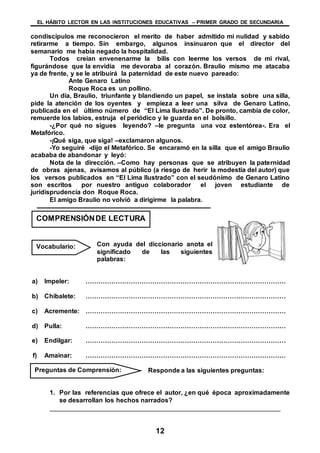EL HÁBITO LECTOR EN LAS INSTITUCIONES EDUCATIVAS – PRIMER GRADO DE SECUNDARIA
12
condiscípulos me reconocieron el merito de haber admitido mi nulidad y sabido
retirarme a tiempo. Sin embargo, algunos insinuaron que el director del
semanario me había negado la hospitalidad.
Todos creían envenenarme la bilis con leerme los versos de mi rival,
figurándose que la envidia me devoraba al corazón. Braulio mismo me atacaba
ya de frente, y se le atribuirá la paternidad de este nuevo pareado:
Ante Genaro Latino
Roque Roca es un pollino.
Un día, Braulio, triunfante y blandiendo un papel, se instala sobre una silla,
pide la atención de los oyentes y empieza a leer una silva de Genaro Latino,
publicada en el último número de “El Lima Ilustrado”. De pronto, cambia de color,
remuerde los labios, estruja el periódico y le guarda en el bolsillo.
-¿Por qué no sigues leyendo? –le pregunta una voz estentórea-. Era el
Metafórico.
-¡Qué siga, que siga! –exclamaron algunos.
-Yo seguiré -dijo el Metafórico. Se encaramó en la silla que el amigo Braulio
acababa de abandonar y leyó:
Nota de la dirección. –Como hay personas que se atribuyen la paternidad
de obras ajenas, avisamos al público (a riesgo de herir la modestia del autor) que
los versos publicados en “El Lima Ilustrado” con el seudónimo de Genaro Latino
son escritos por nuestro antiguo colaborador el joven estudiante de
juridisprudencia don Roque Roca.
El amigo Braulio no volvió a dirigirme la palabra.
Con ayuda del diccionario anota el
significado de las siguientes
palabras:
a) Impeler: …………………………………………………………………………………
b) Chibalete: …………………………………………………………………………………
c) Acremente: …………………………………………………………………………………
d) Pulla: …………………………………………………………………………………
e) Endilgar: …………………………………………………………………………………
f) Amainar: …………………………………………………………………………………
Responde a las siguientes preguntas:
1. Por las referencias que ofrece el autor, ¿en qué época aproximadamente
se desarrollan los hechos narrados?
________________________________________________________________
COMPRENSIÓNDE LECTURA
Vocabulario:
Preguntas de Comprensión:
 