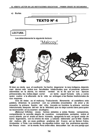 EL HÁBITO LECTOR EN LAS INSTITUCIONES EDUCATIVAS – PRIMER GRADO DE SECUNDARIA
14
e) Burlas …………………………………. ………………………………….
Lee detenidamente la siguiente lectura:
“Malccoy”
Si bien es cierto que el cautiverio ha hecho degenerar la raza indígena, dejando
caer denso velo sobre sus facultades intelectuales, que al presente parecen
adormidas en la atonía, no menos verdad es la de que en sus épocas
primaverales, los indios dejan correr un tanto aquel funesto velo, y como
quien vuelve a la alborada de la vida se entregan a las fiestas tradicionales de
sus mayores.
Una de éstas es el malccoy. Traduciendo libremente el castellano esta
palabra, diríamos: la juventud con su umbrales encantados de amor y de
ensueño; la primera ilusión del niño trocado en hombre, la primera sonrisa
intencionada, después del reír de la felicidad, que no deja cuenta clara para quien
se reconcentre en su examen sicológico.
¡Malccoy! Infinitas veces hemos aislados a estas fiestas campesinas,
compartiendo la sencilla alegría de nuestros compatriotas, sentados sobre el
surco abierto por el arado en tierra húmeda, apagando la sed, en igual vasija de
barro legendario, con la chicha de maíz y cebada elaborada por la feliz madre
del malcco, allá en esas poéticas praderas del Cusco; así se llamen Calca,
Urubamba o Tinta. Los nombres de aquellos indios casi los podríamos apuntar,
tan fresco viven en la mente. Pero entre ellos descuellan los de una pareja que
TEXTO Nº 4
LECTURA
 
