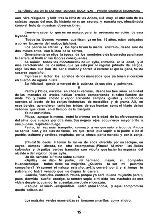 EL HÁBITO LECTOR EN LAS INSTITUCIONES EDUCATIVAS – PRIMER GRADO DE SECUNDARIA
15
aún vive resignada y feliz tras la cima de los Andes, allá muy al otro lado de las
saladas aguas, del mar. Su historia no es un secreto, y narrarla voy, ofreciéndola
como el fruto de nuestras observaciones.
II
Conviene saber lo que es un malcco, para la ordenada narración de esta
leyenda.
Todos los jóvenes varones que frisan ya en los 16 años, están obligados
a correr la carrera del malcco (pichón).
Los padres se afanan y los hijos llevan la mente abstraída, desde uno de
dos meses antes, con la idea de la carrera.
Generalmente se elige la época de los sombríos o de la cosecha para hacer
la carrera, al finalizar las labores consiguientes.
Se reúnen todos los mocetoncitos de un ayllu, entrados en la edad, y el
más caracterizado de los indios, que ya está por lo regular jubilado de cargos,
elige los dos que han de ser el malcco y correr la carrera: el que la gana, ha de
casarse aquel año.
Figúrese el lector los aprietos de los mancebos que ya tienen el corazón
en cuerpo de alguna ñusta.
Su felicidad queda a merced de la pujanza de sus pies y pulmones.
III
Pedro y Pituca, nacidos en chozas vecinas, desde los tres años al cuidad
de las manadas de ovejas, habían crecido compartiendo el pobre fiambre de
mote frío y chuño cocido al vapor, corriendo campos iguales y contándose
cuentos al borde de las zanjas festonadas de matecillos y de grama. Allí, en
esos bordes, aprendieron tanto los tejidos de sus hondas como el hilado de los
vellones que caían en el tiempo de la trasquila.
Ya no eran niños.
Pituca, aunque la menor, entró la primera en la edad de las efervescencias
del alma que suspira por otra alma. Sus negros ojos adquirieron mayor brillo y
sus pupilas respiraban fuego.
Pedro, tal vez más tranquilo, comenzó a ver que sólo al lado de Pituca
se sentía bien, y los días de faena, en que tenia que suplir a su padre e iba al
pueblo, taciturno y caviloso, respiraba por la choza, por la manada y por la zanja.
¡Pituca! Se decía al tomar la ración de coca ofrecida por su cacique, en
cuyos campos labrada, sin otra recompensa. ¡Pituca! Al mirar las llicllas
coloradas y de puitos verdes tramados con vicuña que lucían las esposas del
alcalde o del regidor de su ayllu.
Un día, sentado a Pituca sobre su falda:
-Urpillay -le dijo-. Mi padre, mi hermano mayor, el compadre
Huancachoque, todos tiene su mujercita. ¿Quieres tú ser mi palomita
compañera? Yo correré el malcco este año, ¡ay!, lo correré por ti, y si tengo tu
palabra, no habrá venado que me dispute la carrera.
-Córrela, Pedrucha- contestó Pituca- porque yo seré buena mujercita para ti,
pues dormida sueño contigo, tu nombre sopla a mi oído los machulas de otra
vida y despierta, cuando te ausentas, me duele el corazón.
-Escupe al suelo –respondióle Pedro abrazándola, y aquel compromiso
quedó sellado así.
IV
Los maizales verdes esmeraldas se tornaron amarillos como el otro.
 