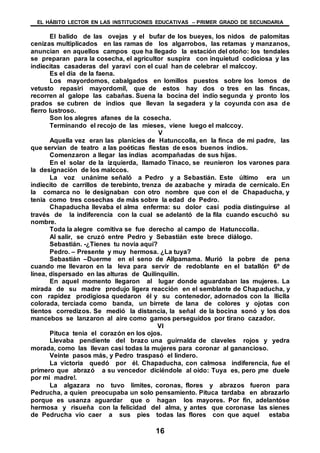 EL HÁBITO LECTOR EN LAS INSTITUCIONES EDUCATIVAS – PRIMER GRADO DE SECUNDARIA
16
El balido de las ovejas y el bufar de los bueyes, los nidos de palomitas
cenizas multiplicados en las ramas de los algarrobos, las retamas y manzanos,
anuncian en aquellos campos que ha llegado la estación del otoño: los tendales
se preparan para la cosecha, el agricultor suspira con inquietud codiciosa y las
indiecitas casaderas del yaraví con el cual han de celebrar el malccoy.
Es el día de la faena.
Los mayordomos, cabalgados en lomillos puestos sobre los lomos de
vetusto repasiri mayordomil, que de estos hay dos o tres en las fincas,
recorren al galope las cabañas. Suena la bocina del indio segunda y pronto los
prados se cubren de indios que llevan la segadera y la coyunda con asa de
fierro lustroso.
Son los alegres afanes de la cosecha.
Terminando el recojo de las mieses, viene luego el malccoy.
V
Aquella vez eran las planicies de Hatunccolla, en la finca de mi padre, las
que servían de teatro a las poéticas fiestas de esos buenos indios.
Comenzaron a llegar las indias acompañadas de sus hijas.
En el solar de la izquierda, llamado Tinaco, se reunieron los varones para
la designación de los malccos.
La voz unánime señaló a Pedro y a Sebastián. Este último era un
indiecito de carrillos de terebinto, trenza de azabache y mirada de cernícalo. En
la comarca no le designaban con otro nombre que con el de Chapaducha, y
tenia como tres cosechas de más sobre la edad de Pedro.
Chapaducha llevaba el alma enferma: su dolor casi podía distinguirse al
través de la indiferencia con la cual se adelantó de la fila cuando escuchó su
nombre.
Toda la alegre comitiva se fue derecho al campo de Hatunccolla.
Al salir, se cruzó entre Pedro y Sebastián este brece diálogo.
Sebastián. -¿Tienes tu novia aquí?
Pedro. – Presente y muy hermosa. ¿La tuya?
Sebastián –Duerme en el seno de Allpamama. Murió la pobre de pena
cuando me llevaron en la leva para servir de redoblante en el batallón 6º de
línea, dispersado en las alturas de Quilinquilin.
En aquel momento llegaron al lugar donde aguardaban las mujeres. La
mirada de su madre produjo ligera reacción en el semblante de Chapaducha, y
con rapidez prodigiosa quedaron él y su contenedor, adornados con la lliclla
colorada, terciada como banda, un birrete de lana de colores y ojotas con
tientos corredizos. Se medió la distancia, la señal de la bocina sonó y los dos
mancebos se lanzaron al aire como gamos perseguidos por tirano cazador.
VI
Pituca tenia el corazón en los ojos.
Llevaba pendiente del brazo una guirnalda de claveles rojos y yedra
morada, como las llevan casi todas la mujeres para coronar al ganancioso.
Veinte pasos más, y Pedro traspasó el lindero.
La victoria quedó por él. Chapaducha, con calmosa indiferencia, fue el
primero que abrazó a su vencedor diciéndole al oído: Tuya es, pero ¡me duele
por mi madre!.
La algazara no tuvo limites, coronas, flores y abrazos fueron para
Pedrucha, a quien preocupaba un solo pensamiento. Pituca tardaba en abrazarlo
porque es usanza aguardar que o hagan los mayores. Por fin, adelantóse
hermosa y risueña con la felicidad del alma, y antes que coronase las sienes
de Pedrucha vio caer a sus pies todas las flores con que aquel estaba
 