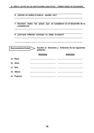 EL HÁBITO LECTOR EN LAS INSTITUCIONES EDUCATIVAS – PRIMER GRADO DE SECUNDARIA
18
________________________________________________________________
6. ¿Dónde se realizó el malcco aquella vez?
________________________________________________________________
________________________________________________________________
7. Enumera todos los pasos que se cumplieron en el desarrollo de la
competencia.
________________________________________________________________
________________________________________________________________
8. ¿Con qué reflexión concluye su relato la autora?
________________________________________________________________
________________________________________________________________
Escribe el Sinónimo y Antónimo de las siguientes
palabras:
Sinónimo Antónimo
a) Raza …………………………………. ………………………………….
b) Amor …………………………………. ………………………………….
c) Reír …………………………………. ………………………………….
d) Afanar …………………………………. ………………………………….
e) Pujanza …………………………………. ………………………………….
Razonamiento Verbal:
 