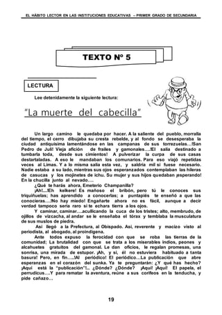 EL HÁBITO LECTOR EN LAS INSTITUCIONES EDUCATIVAS – PRIMER GRADO DE SECUNDARIA
19
Lee detenidamente la siguiente lectura:
“La muerte del cabecilla”
Un largo camino le quedaba por hacer. A la saliente del pueblo, morralla
del tiempo, el cerro dibujaba su cresta rebelde, y al fondo se desesperaba la
ciudad antiquísima lamentándose en las campanas de sus torrezuelas…!San
Pedro de Juli! Vieja afición de frailes y gamonales….!El salía destinado a
tumbarla toda, desde sus cimientos! A pulverizar la curpa de sus casas
destartaladas. A eso le mandaban los comunarios. Para eso viajó repetidas
veces al Limas. Y a lo misma salía esta vez, y saldría mil si fuese necesario.
Nadie estaba a su lado, mientras sus ojos esperanzados contemplaban las hileras
de casucas y los mojinetes de ichu. Su mujer y sus hijos quedaban ¡esperando!
En la chucilla junto al nevado….
¿Qué te harás ahora, Emeterio Champanilla?
¡Ah!....!Eh kelkere! Es mañoso el bribón, pero tú le conoces sus
triquiñuelas; has aprendido a conocerlas; a puntapiés te enseñó a que las
conocieras….!No hay miedo! Engañarte ahora no es fácil, aunque a decir
verdad tampoco seria raro si te echara tierra a los ojos.
Y caminar, caminar….acullicando la cuca de los tristes; alto, membrudo, de
ojillos de vizcacha, al andar se le enseñaba el tórax y temblaba la musculatura
de sus muslos de piedra.
Así llegó a la Prefectura, al Obispado. Así, reverente y macizo visto al
periodista, al abogado, al proindigena.
Ante todos expuso la ferocidad con que se roba las tierras de la
comunidad; La brutalidad con que se trata a los miserables indios, peones y
alcahuetes gratuitos del gamonal. Le dan oficios, le regalan promesas, una
sonrisa, una mirada de estupor. ¡Ah, y si, él no estuviera habituado a tanta
basura! Pero, en fin…..!Al periódico! El periódico…La publicación que abre
esperanzas en el corazón del sunka. Ya te preguntarán: ¿Y qué has hecho?
¡Aquí está la “publicación”!... ¿Dónde? ¿Dónde? ¡Aquí! ¡Aquí! El papela, el
perrudicus….Y para rematar la aventura, reúne a sus corifeos en la tenducha, y
pide cañazo…
TEXTO Nº 5
LECTURA
 