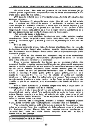 EL HÁBITO LECTOR EN LAS INSTITUCIONES EDUCATIVAS – PRIMER GRADO DE SECUNDARIA
20
-Si, ahora si vas…..Pero esta vez judemos. Lo que dirán los mistis. ¡Ah, yo
también puedo algo! Lo mal es que comunarios no sabes entender estos. Hasta
ahora estás gastando mis platas….
¡Ah! Cuando lo hablé con el Presidente Limas….Todo lo ofreció. ¡Y nadas!
Veremos, veremos…
Está fiebrolento. El alcohol le hace algún bien. Al salir de Juli estaba
triste y sudaba frío…!Weino! Se levanta y se despide. La mañana es clara,
como siempre. Ha avanzado una milla y siente que sus piernas flaquean y que
se le revienta la cabeza. ¡Ya no poides más! Se arrima a una chucilla a pedir
hospedaje. Se lo dan, claro. ¡Cómo se lo iban a negar, viéndolo judido! Pero se lo
dan con desconfianza, con recelo. No lo conocen, no lo conocen.
-Así veniendo desde el Julis, tata…
¡Está cortado por el aire! Mate de primavera para sudar: violetas, claveles,
pensamientos. Flores de panti – panti. Sobre todo flores: aire, cielo y nube,
pampa y ventarrón, agua y berros y corazón de jampatu para el mal aire del
sunka.
Pero se arde.
-Mañana tempranito si vas, tata….No tengas el cuidado. Esto no es nada.
¡La barrigas también dueles! Vine reclamar garantía contra gamonales. ¡Tata!
¡tata! Reclamando mucho tiempo….Todas partes has ido. Algunos consejan quejar
presidente gringos……
Ya le miran de otra manera sus huéspedes. Hay un tácito acatamiento.
¡El cabecilla! ¡El mensajero! Pero Emeterio Champanilla se siente sin fuerzas
para todo y más para movilizarse al amanecer.
Pasa la noche apretando los dientes por no quejarse. ¡Habría sido
temeridad fastidiar a gentes reconocidas! En un jergón piojoso está acurrucado
oyendo la plácida respiración de sus amigos. Pero cuando ve asomarse las luces
del Sol por la ventana liliputiense, como vidrios biliosos, grita; no puede
más….. La noche ha sido una pesadilla interminable. Todo el infierno se le ha
metido al estómago. A veces quería gritar, o quizás gritaría, pero no, se lo
atajaba la vergüenza. De vez en vez le silbaba el aullido del chokollo
penetrante y doloroso. ¡Que frío dulce haría en la pampa! Paciencia, paciencia:
ya se levantaría y volvería a trotar camino de San Pedro de Juli, para irse a su
chucilla, al pie de los nevados, a ver a sus wawitas, a su llokallo, el Julicho tan
penrejo…
Pero la fiebre aumentaba. Le manaba sangre de la nariz. Y luego, como un
relámpago, le dijo el corazón que iba a morirse.
¡A morirse! Y allí, y cuando tal vez era conductor de la salvación para la
comunidad ¡qué suerte wiswi! Pero evidentemente se moría. No había quien lo
atajara. Siquiera estuviera a su lado el achachi del ayllu para cortar el mal.
¡Algo le habían hecho los mistis! Y no se engañaba, algo y mucho le habían
hecho: lo tiucaron como los sapos…
-Yo creendo, tata, si has judido….Haceme el caredar entrigarlos papeles
mojier…Estás veviendo ayllu Suchurijampato, cerquita nomás del Tatacora….
Y se estiró. Su cadáver está enterrado en la pampa de Kancharani, y nada
indica su presencia. Tenia dos cicatrices de bala en la cara y una en la pierna.
¡En Ayohuma, el cerro blanco, dejó bien muertos muchos gendarmes y
cachacos! Pero, todo para nada….Quizás después…Acaso sea su hijo, el
llokalla Julicho, tan penrejo!.
COMPRENSIÓNDE LECTURA
 