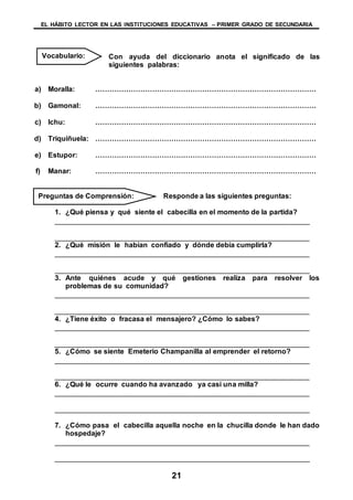 EL HÁBITO LECTOR EN LAS INSTITUCIONES EDUCATIVAS – PRIMER GRADO DE SECUNDARIA
21
Con ayuda del diccionario anota el significado de las
siguientes palabras:
a) Moralla: …………………………………………………………………………………
b) Gamonal: …………………………………………………………………………………
c) Ichu: …………………………………………………………………………………
d) Triquiñuela: …………………………………………………………………………………
e) Estupor: …………………………………………………………………………………
f) Manar: …………………………………………………………………………………
Responde a las siguientes preguntas:
1. ¿Qué piensa y qué siente el cabecilla en el momento de la partida?
________________________________________________________________
________________________________________________________________
2. ¿Qué misión le habían confiado y dónde debía cumplirla?
________________________________________________________________
________________________________________________________________
3. Ante quiénes acude y qué gestiones realiza para resolver los
problemas de su comunidad?
________________________________________________________________
________________________________________________________________
4. ¿Tiene éxito o fracasa el mensajero? ¿Cómo lo sabes?
________________________________________________________________
________________________________________________________________
5. ¿Cómo se siente Emeterio Champanilla al emprender el retorno?
________________________________________________________________
________________________________________________________________
6. ¿Qué le ocurre cuando ha avanzado ya casi una milla?
________________________________________________________________
________________________________________________________________
7. ¿Cómo pasa el cabecilla aquella noche en la chucilla donde le han dado
hospedaje?
________________________________________________________________
________________________________________________________________
Vocabulario:
Preguntas de Comprensión:
 