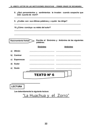 EL HÁBITO LECTOR EN LAS INSTITUCIONES EDUCATIVAS – PRIMER GRADO DE SECUNDARIA
22
8. ¿Qué pensamientos y sentimientos le invaden cuando sospecha que
está a punto de morir?
________________________________________________________________
9. ¿Cuáles son sus últimas palabras y a quién las dirige?
________________________________________________________________
10.¿Cómo concluye su relato del autor?
________________________________________________________________
________________________________________________________________
Escribe el Sinónimo y Antónimo de las siguientes
palabras:
Sinónimo Antónimo
a) Afición …………………………………. ………………………………….
b) Caminar …………………………………. ………………………………….
c) Esperanzas …………………………………. ………………………………….
d) Sudar …………………………………. ………………………………….
e) Gusto …………………………………. ………………………………….
Lee detenidamente la siguiente lectura:
“La Huachua y el Zorro”
Razonamiento Verbal:
LECTURA
TEXTO Nº 6
 
