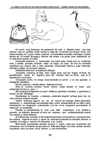 EL HÁBITO LECTOR EN LAS INSTITUCIONES EDUCATIVAS – PRIMER GRADO DE SECUNDARIA
23
Un zorro muy hermoso, de población de cola y afiladas uñas, con más
astucia que un gavilán, hurtó quinua y trigo de un tendal, con el que armó una
buena trampa, en cuyas redes cayeron innumerables avecillas. Introdujo a todas
dentro de un costal de jerga y llevóse las vivitas a su prole para adiestrarla en
el arte de la cacería al vuelo.
Caminaba taciturno y encorvado por tanto peso, hasta que no pudiendo
más, a media jornada, resolvió dejar la carga en casa de una su comadre
espiritual, una señora alta y bien parecida, de plumaje blanco y pata colorada,
morada a orillas de una gran laguna.
Entablóse entonces el siguiente diálogo:
-Comadre huachua, te dejo esta carga para que me hagas el favor de
guardármela hasta mi regreso; pero sin tocarla; será un favor que te lo
agradeceré en el alma.
-Compadre zorro, no tengo inconveniente en servir a un tan apuesto e
inteligente caballero.
Dio las gracias y partió alegre, dejando el saco.
Sola, la huacha, curiosa como buena mujer, desata el nudo que
aseguraba el saco y, ¡zas…!
¡Oh sorpresa! Empluman un gran frailesco, gaviotas, zorzales y gorriones, y
toman las de Villadiego.
Desaforada la huacha, a aletazos pretendía impedir la fuga; pero fue en
vano, porque ninguna quedó.
Jamás huachua alguna se vio en trance tan amargo. Daba graznidos
lastimeros y extendiendo sus pesadas alas, corría desatentada de un sitio a otro,
lamentando su desgracia y pensando a la vez en la venganza que tomaría el
astuto de su compadre.
Pasado su aturdimiento, le vino una feliz inspiración y se dedicó a
ponerla en práctica, llenando el saco de espinas, que cuidadosamente cubrió
con yerbas y otras malezas.
Al crepúsculo, cuando el Sol majestuosamente comenzaba su descenso tras
las colinas, regresó el zorro, y como no estuviera presente la comadre, échase a
cuestas su carga, y marcha en dirección a su cueva.
Mas siente sumamente pesado el saco, y sobre todo que le pinchan los
cinchones, con la ilusione de que poco le falta para llegar a la casa, donde tomará
suculenta cena en unión de la señora y sus cachorritos.
 