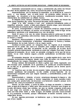 EL HÁBITO LECTOR EN LAS INSTITUCIONES EDUCATIVAS – PRIMER GRADO DE SECUNDARIA
24
Caminaba corcoveando con su carga y exclamando: ¡Ay, cómo me hincan
las uñas de los pajaritos! ¡Ay, cómo me punzan las patas de los pajaritos!.
Impacientemente por su tardanza, le esperaban en el dintel de la cueva la
zorra y sus hijuelos que al verle, locos de contento, saltan, brincan, se
aparragan, se revuelcan, y la muy señorona muellemente recostada lamía y
relamía llena de satisfacción su afilado hocico.
El fatigado zorro, siempre gruñendo, exclamaba: ¡Ay, cómo me hincan las
uñas de los pajaritos! ¡Ay, cómo me punzan las patas de los pajaritos!.
Llegó a la feliz morada, y cual una avalancha precipitante sobre el
magnifico presente, madre e hijos, para aligerar tamaña carga; pero retroceden
cariacontecidos al contacto de las uñas de los pajaritos.
El zorro, ensangrentado y muerto de cansancio, arrojó su carga al suelo
ordenando antes se coloquen en acecho en la entrada para evitar la fuga de las
palomitas y gorriones, y se abalanzasen a su voz de mando.
Vacía el saco y a la voz de orden lánzanse sobre la yerba que lo cubría
tales zorzales ni palomitas; sólo enormes matas de espinas llevan prendidas en
el hocico y manos.
Quedaron desconcertados y dando aullidos lastimosos y enternecedores.
Pasaron la noche, hambrientos y doloridos, relamiéndose el hocico y heridas,
lamentándose de su mala fortuna y de su negra suerte.
Caviloso el zorro, pensó en vengarse, mas no regresa en el momento,
temeroso de no poder dar caza a la comadre para castigar tan inicua broma,
sino que pasados dos días se presentó en las cercanías de la casa de la
comadre, jurando interiormente cenársela en unión del ahijado. Pero ésta, no bien
distingue al compadre, de un vuelo se precipita a la laguna, en la que tal era su
miedo, no se creía todavía segura y dando zambullones se internaba hacia
adentro.
El compadre, después de un minucioso y prolijo registro de la casa de la
comadre, encaminase a la laguna, desde cuya orilla da voces a la huachua, que
desatendiendo los ruegos y llamadas, seguía internándose.
El muy rabioso del compadre la decía a gritos que había regresado con
otro encargo para suplicarle se lo guardase, y le juraba por el santo bautismo
de su hijo, no le guardaba rencor ni tomaría venganza por la broma que le
había jugado.
La huachua, que en más de una ocasión había escapado con vida de las
caricias apetitosas del compadre, no dio crédito al tono hipócrita de su
socarronazo compadre, sino que seguía nadando y zambulléndose, y cada vez
más adentro.
Desconcertado y violento, el zorro propúsose desaguar la laguna y dio
comienzo a su tarea: con patas y hocico rasguñaba el suelo, resuelto a abrir
una zanja; pero pronto hubo de renunciar a su temerario empeño porque se le
gastaron las uñas y le acometió el cansancio.
Piensa en otro medio, y como la cólera lo ciega, se resuelve a beberse
toda el agua de la laguna, y bebé; pero bien pronto se convence que el agua se
le salía del mismo modo que entraba, así que se decide a taparse el año, para
lo que coge una coronta y se tapona. Obstruido el canal de salida, loco de
furia, con más ardor bebé y bebé el agua, sin meditar que esta nueva zorrada
le va a ocasionar la muerte, porque inflándosele el vientre revienta como un
vejiga llena de aire.
En sus agonías prorrumpía en lastimeros ayes y tiernas imprecaciones,
que el eco repetía.
 