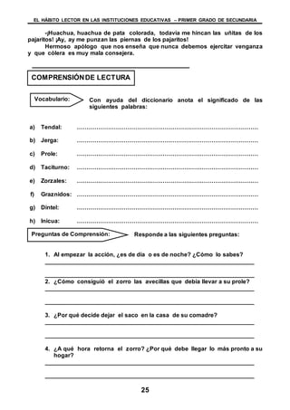 EL HÁBITO LECTOR EN LAS INSTITUCIONES EDUCATIVAS – PRIMER GRADO DE SECUNDARIA
25
-¡Huachua, huachua de pata colorada, todavía me hincan las uñitas de los
pajaritos! ¡Ay, ay me punzan las piernas de los pajaritos!
Hermoso apólogo que nos enseña que nunca debemos ejercitar venganza
y que cólera es muy mala consejera.
Con ayuda del diccionario anota el significado de las
siguientes palabras:
a) Tendal: …………………………………………………………………………………
b) Jerga: …………………………………………………………………………………
c) Prole: …………………………………………………………………………………
d) Taciturno: …………………………………………………………………………………
e) Zorzales: …………………………………………………………………………………
f) Graznidos: …………………………………………………………………………………
g) Dintel: …………………………………………………………………………………
h) Inicua: …………………………………………………………………………………
Responde a las siguientes preguntas:
1. Al empezar la acción, ¿es de día o es de noche? ¿Cómo lo sabes?
________________________________________________________________
________________________________________________________________
2. ¿Cómo consiguió el zorro las avecillas que debía llevar a su prole?
________________________________________________________________
________________________________________________________________
3. ¿Por qué decide dejar el saco en la casa de su comadre?
________________________________________________________________
________________________________________________________________
4. ¿A qué hora retorna el zorro? ¿Por qué debe llegar lo más pronto a su
hogar?
________________________________________________________________
________________________________________________________________
COMPRENSIÓNDE LECTURA
Vocabulario:
Preguntas de Comprensión:
 
