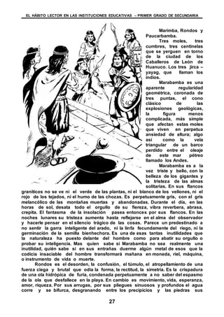 EL HÁBITO LECTOR EN LAS INSTITUCIONES EDUCATIVAS – PRIMER GRADO DE SECUNDARIA
27
Marimba, Rondos y
Paucarbamba.
Tres moles, tres
cumbres, tres centinelas
que se yerguen en torno
de la ciudad de los
Caballeros de León de
Huanuco. Los tres jirca –
yayag, que llaman los
indios.
Marabamba es una
aparente regularidad
geométrica, coronada de
tres puntas, el cono
clásico de las
explosiones geológicas,
la figura menos
complicada, más simple
que afectan estas moles
que viven en perpetua
ansiedad de altura; algo
así como la vela
triangular de un barco
perdido entre el oleaje
de este mar pétreo
llamado los Andes.
Marabamba es a la
vez triste y bello, con la
belleza de los gigantes y
la tristeza de las almas
solitarias. En sus flancos
graníticos no se ve ni el verde de las plantas, ni el blanco de los vellones, ni el
rojo de los tejados, ni el humo de las chozas. Es perpetuamente gris, con el gris
melancólico de las montañas muertas y abandonadas. Durante el día, en las
horas de sol, desata todo el orgullo de su fiereza, vibra reverbera, abrasa,
crepita. El fantasma de la insolación pasea entonces por sus flancos. En las
noches lunares su tristeza aumenta hasta reflejarse en el alma del observador
y hacerle pensar en el silencio trágico de las cosas. Parece un predestinado a
no sentir la garra inteligente del arado, ni la linfa fecundamente del riego, ni la
germinación de la semilla bienhechora. Es una de esas tantas inutilidades que
la naturaleza ha puesto delante del hombre como para abatir su orgullo o
probar su inteligencia. Mas quien sabe si Marabamba no sea realmente una
inutilidad, quién sabe si en sus entrañas duerme algún metal de esos que la
codicia insaciable del hombre transformará mañana en moneda, riel, máquina,
o instrumento de vida o muerte.
Rondos es el desorden, la confusión, el túmulo, el atropellamiento de una
fuerza ciega y brutal que odia la forma, la rectitud, la simetría. Es la crispadura
de una ola hidrópica de furia, condenada perpetuamente a no saber del espasmo
de la ola que desfallece en la playa. En cambio es movimiento, vida, esperanza,
amor, riqueza. Por sus arrugas, por sus pliegues sinuosos y profundos el agua
corre y se bifurca, desgranando entre los precipicios y las piedras sus
 