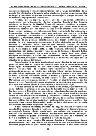 EL HÁBITO LECTOR EN LAS INSTITUCIONES EDUCATIVAS – PRIMER GRADO DE SECUNDARIA
28
canciones cristalinas y monótonas; rompiendo con la fuerza demoledora de su
empuje los obstáculos y lanzando sobre el valle, en los días tempestuosos, olas
de fango y remolinos de piedras enormes, que semejan el galope aterrador de
una manada de paquidermos enfurecidos.
Rondos, por su aspecto, parece uno de esos cerros artificiales y
caprichosos que la imaginación de los creyentes levanta en los hogares
cristianos en la noche de Navidad. Vense allí cascadas cristalinas y paleras;
manchas de trigales verdes y dorados; ovejas que pacen entre los riscos
lentamente; pastores que van hilando su copo de lana enrollado, como ajorca, al
brazo; grutas tapizadas de helechos, que lloran eternamente lagrimas puras y
transparentes como diamantes; toros que restregan sus cuernos contra las
rocas y desfogan su impaciencia con alaridos entrecortados; bueyes que aran
resignados y lacrimosos, lentos y pensativos, cual si marchan abrumados por
la nostalgia de una potencia perdida; cabras que triscan indiferentes sobre la
cornisa de una escarpadura escalofriante; árboles cimbrados por el peso de
dorados y sabrosos frutos; maizales que semejan cuadros de indios
empenachados; cactus que parecen hidras, que parecen pulpos, que parecen
boas. Y en medio de todo esto, la nota humana, enteramente humana,
representada por casitas blancas y rojas, que de da humean y de noche brillan
como faros escalonados en un mar de tinta, y hasta tiene una iglesia,
decrépita, desvencijada, a la cual las inclemencias de las tempestades y la
incuria del indio, contagiado inexorablemente a la disolución. Una vejez que se
disuelve en las aguas del tiempo.
Paucarbamba, no es como Marabamba ni como Rondos, tal vez porque no
pudo ser como éste o porque no pudo ser como éste o porque no quiso ser
como aquel. Paucarbamba es un cerro áspero, agresivo, turbulento, como
forjado en una hora de soberbia. Tiene erguimientos satánicos, actitudes
amenazadoras, gestos de piedra que anhelara triturar carnes, temblores de
Leviatán furioso, repliegues que esconden abismos traidores, cresta que retan
al cielo. De cuando en cuando verdea y florece y alguna de sus arterias. Es
de los tres el más escarpado, el más erguido, el más soberbio. Mientras
Marabamba parece un gigante sentado y Rondos un gigante tendido y con los
brazos en cruz. Paucarbamba parece un gigante de pie, ceñudo y amenazador. Se
diría que MArabamba piensa, Rondos duerme y Paucarbamba vigila.
Los tres colosos se han situado en torno de la ciudad, equidistantemente,
como defensa y amenaza a la vez. Cuando la niebla intenta bajar al valle en
los días grises y fríos, ellos con sugestiones misteriosas, la atraen, la acarician,
la entretienen y la adormecen para después, con manos invisibles –manos
artífice de ensueño –hacerse turbantes y albornoces, collares y coronas. Y ellos
son también los que refrenan y encauzan la furia de los vientos montañeses,
los que entibian las caricias cortantes y traidoras de los vientos puneños y los
que en la horas en que la tempestad suelta su jauría de truenos desvían hacia
sus cumbres las cóleras flagelantes del rayo.
Y son también amenazas; amenaza de hoy, de mañana, de quién sabe
cuándo. Una amenaza llamada a resolverse en convulsión, en desmoronamiento,
en catástrofe. Porque ¿Quién puede decir que mañana no proseguirán su
marcha? Las montañas son caravanas en descanso, evoluciones en tregua,
cóleras refrendadas, partos indefinidos. La llanura de ayer es la montaña de
hoy, y la montaña de hoy será el abismo o el valle de mañana.
Lo que no seria extraño. Marabamba, Rondos y Paucarbamba tienen
geológicamente vida, hay días en que murmuran, en que un tumulto de voces
interiores pugna por salir para decirle algo a los hombres. Y esas voces no son
 