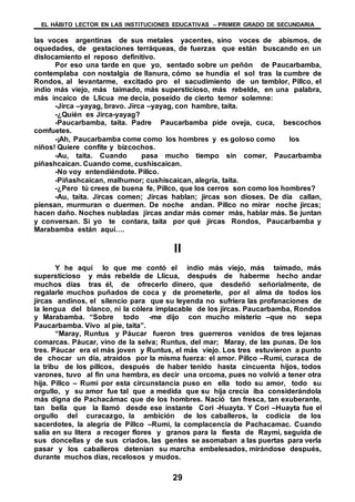 EL HÁBITO LECTOR EN LAS INSTITUCIONES EDUCATIVAS – PRIMER GRADO DE SECUNDARIA
29
las voces argentinas de sus metales yacentes, sino voces de abismos, de
oquedades, de gestaciones terráqueas, de fuerzas que están buscando en un
dislocamiento el reposo definitivo.
Por eso una tarde en que yo, sentado sobre un peñón de Paucarbamba,
contemplaba con nostalgia de llanura, cómo se hundía el sol tras la cumbre de
Rondos, al levantarme, excitado pro el sacudimiento de un temblor, Pillco, el
indio más viejo, más taimado, más supersticioso, más rebelde, en una palabra,
más incaico de Llicua me decía, poseído de cierto temor solemne:
-Jirca –yayag, bravo. Jirca –yayag, con hambre, taita.
-¿Quién es Jirca-yayag?
-Paucarbamba, taita. Padre Paucarbamba pide oveja, cuca, bescochos
comfuetes.
-¡Ah, Paucarbamba come como los hombres y es goloso como los
niños! Quiere confite y bizcochos.
-Au, taita. Cuando pasa mucho tiempo sin comer, Paucarbamba
piñashcaican. Cuando come, cushiscaican.
-No voy entendiéndote. Pillco.
-Piñashcaican, malhumor; cushiscaican, alegría, taita.
-¿Pero tú crees de buena fe, Pillco, que los cerros son como los hombres?
-Au, taita. Jircas comen; Jircas hablan; jircas son dioses. De día callan,
piensan, murmuran o duermen. De noche andan. Pillco no mirar noche jircas;
hacen daño. Noches nubladas jircas andar más comer más, hablar más. Se juntan
y conversan. Si yo te contara, taita por qué jircas Rondos, Paucarbamba y
Marabamba están aquí….
II
Y he aquí lo que me contó el indio más viejo, más taimado, más
supersticioso y más rebelde de Llicua, después de haberme hecho andar
muchos días tras él, de ofrecerlo dinero, que desdeñó señorialmente, de
regalarle muchos puñados de coca y de prometerle, por el alma de todos los
jircas andinos, el silencio para que su leyenda no sufriera las profanaciones de
la lengua del blanco, ni la cólera implacable de los jircas. Paucarbamba, Rondos
y Marabamba. “Sobre todo -me dijo con mucho misterio –que no sepa
Paucarbamba. Vivo al pie, taita”.
“Maray, Runtus y Páucar fueron tres guerreros venidos de tres lejanas
comarcas. Páucar, vino de la selva; Runtus, del mar; Maray, de las punas. De los
tres. Páucar era el más joven y Runtus, el más viejo. Los tres estuvieron a punto
de chocar un día, atraídos por la misma fuerza: el amor. Pillco –Rumi, curaca de
la tribu de los pillcos, después de haber tenido hasta cincuenta hijos, todos
varones, tuvo al fin una hembra, es decir una orcoma, pues no volvió a tener otra
hija. Pillco – Rumi por esta circunstancia puso en ella todo su amor, todo su
orgullo, y su amor fue tal que a medida que su hija crecía iba considerándola
más digna de Pachacámac que de los hombres. Nació tan fresca, tan exuberante,
tan bella que la llamó desde ese instante Cori -Huayta. Y Cori –Huayta fue el
orgullo del curacazgo, la ambición de los caballeros, la codicia de los
sacerdotes, la alegría de Pillco –Rumi, la complacencia de Pachacamac. Cuando
salía en su litera a recoger flores y granos para la fiesta de Raymi, seguida de
sus doncellas y de sus criados, las gentes se asomaban a las puertas para verla
pasar y los caballeros detenían su marcha embelesados, mirándose después,
durante muchos días, recelosos y mudos.
 