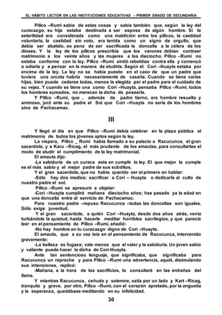 EL HÁBITO LECTOR EN LAS INSTITUCIONES EDUCATIVAS – PRIMER GRADO DE SECUNDARIA
30
Pillco –Rumi sabia de estas cosas y sabia también que, según la ley del
curacazgo, su hija estaba destinada a ser esposa de algún hombre. Si la
esterilidad era considerada como una maldición entre los pillcos, la castidad
voluntaria, la castidad sin voto, era tenida como un signo de orgullo, que
debía ser abatido, so pena de ser sacrificada la doncella a la cólera de los
dioses. Y la ley de los pillcos prescribía que los varones debían contraer
matrimonio a los veinte años y las mujeres a los dieciocho. Pillco –Rumi no
estaba conforme con la ley. Pillco –Rumi sintió rebeldías contra ella y comenzó
a odiarla y a pensar en la manera de eludirla. Según él. Cori –Huayta estaba por
encima de la ley. La ley no se había puesto en el caso de que un padre que
tuviera una orcota habría necesariamente de casarla. Cuando se tiene varias
hijas, bien puede cederse todas, menos la elegida por el padre para el cuidado de
su vejez. Y cuando se tiene una como Cori –Huayta, pensaba Pillco –Rumi, todos
los hombres sumados, no merecen la dicha de poseerla.
Y Pillco –Rumi, que , además de padre tierno, era hombre resuelto y
animoso, juró ante su padre el Sol que Cori –Huayta no seria de los hombres
sino de Pachacamac.
III
Y llegó el día en que Pillco –Rumi debía celebrar en la plaza pública el
matrimonio de todos los jóvenes aptos según la ley.
La víspera, Pillco _ Rumi había llamado a su palacio a Racucunca, el gran
sacerdote, y a Karu –Ricag, el más prudente de los amautas, para consultarles el
modo de eludir el cumplimiento de la ley matrimonial.
El amauta dijo:
-La sabiduría de un curaca esta en cumplir la ley. El que mejor la cumple
es el más sabio y el mejor padre de sus súbditos.
Y el gran sacerdote, que no había querido ser el primero en hablar:
-Sólo hay dos medios: sacrificar a Cori – Huayta o dedicarla al culto de
nuestro padre el sol.
Pillco –Rumi se apresuró a objetar:
-Cori –Huayta cumplirá mañana dieciocho años; has pasado ya la edad en
que una doncella entra al servicio de Pachacamac.
Para nuestro padre –repuso Racucunca –todas las doncellas son iguales.
Sólo exige juventud.
Y el gran sacerdote, a quién Cori –Huayta, desde dos años atrás, venia
turbándole la quietud, hasta hacerle meditar horribles sacrilegios, y que parecía
leer en el pensamiento de Pillco –Rumi, añadió:
-No hay hombre en tu curacazgo digno de Cori –Huayta.
El amauta, que a su vez leía en el pensamiento de Racucunca, intervenido
gravemente:
-La belleza es fugaza; vale menos que el valor y la sabiduría. Un joven sabio
y valiente puede hacer la dicha de Cori-Huayta.
Ante tan sentencioso lenguaje, que significaba, que significaba para
Racucunca un reproche y para Pillco –Rumi una advertencia, aquél, disimulando
sus intensiones, replicó:
-Mañana, a la hora de los sacrificios, lo consultaré en las entrañas del
llama.
Y mientras Racucunca, ceñudo y solemne, salía por un lado y Kart –Ricag,
tranquilo y grave, por otro, Pillco –Rumi, con el corazón apretado, por la angustia
y la esperanza, quedábase meditando en su infelicidad.
 