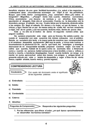 EL HÁBITO LECTOR EN LAS INSTITUCIONES EDUCATIVAS – PRIMER GRADO DE SECUNDARIA
4
beneficio siquiera de una gran facilidad locomotiva. ¿La salud, o los negocios, o
cualesquiera otras circunstancias aconsejan un viaje? A ver los periódicos.
Buque para Chile. Señor consignatario, ¿hay camarote? –Bien.-¿Es velero el
bergantín? –Magnifico. - ¿Pasaje? –tanto más cuanto. –Estamos convenidos.
Chica, acomódame una docena de camisas y un almofrez. Esta ligera
apuntación al abogado. Esta otra al procurador. Cuenta, no te descuides con la
lavandera, porque el sábado me voy. Cuatro letras por la imprenta, diciendo adiós
a los amigos. Eh: llegó el sábado. Un abrazo a la mujer, un par de besos a los
chicos, y agur. Dentro de un par de meses estoy de vuelta. Así me han enseñado
a viajar, mal de mi grado, y así me ausento, lectores míos, dentro de pocos días.
Este y no otro es el motivo de daros mi segundo número antes que
paguen sueldos.
No quisiera emprender este viaje; pero es forzoso. No sabéis cuánto me
cuesta el suspender con esta ausencia mis dulces coloquios con el público.
Quizás no sucederá otro tanto a la mayor parte de vosotros, que corresponderéis
a mi amistosa despedida exclamando: ¡Mal rayo te parta, y nunca más vuelvas a
incomodarnos la paciencia! En fin, sea lo que fuere, los enemigos y enemigas
desncasad de mi insoportable tarabilla; preparad vuestros viajes con toda la
calma que queráis, hablad de la opera como os acomode; idos a Amancaes
como y cuando os parezca; bailad zamacueca a taco tendido, a roso y velloso, a
troche y moche, a banderas desplegadas; haced cuanta tontería os venga a la
mente: en suma, aprovechad estos dos meses. Los amigos y amigas tened el
presente artículo por vista y tarjeta de despedida, y rogar a Dios me dé viento
fresco, capitán amable, buena mesa y pronto regreso.
Con ayuda del diccionario anota el significado
de las siguientes palabras:
a) Embrollado: …………………………………………………………………………………
b) Súbito: …………………………………………………………………………………
c) Parentela: …………………………………………………………………………………
d) Condestable: …………………………………………………………………………………
e) Caterva: …………………………………………………………………………………
f) Almofrez: …………………………………………………………………………………
Responde a las siguientes preguntas:
1. Por las referencias que ofrece el autor, ¿en qué época aproximadamente
se desarrollan los hechos narrados?
________________________________________________________________
________________________________________________________________
COMPRENSIÓNDE LECTURA
Vocabulario:
Preguntas de Comprensión:
 