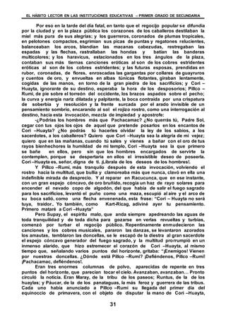 EL HÁBITO LECTOR EN LAS INSTITUCIONES EDUCATIVAS – PRIMER GRADO DE SECUNDARIA
31
Por eso en la tarde del día fatal, en tanto que el regocijo popular se difundía
por la ciudad y en la plaza pública los corazones de los caballeros destilaban la
miel más pura de sus alegrías; y los guerreros, coronados de plumas tropicales,
en pelotones compactos, esgrimían sus picas de puntas y regatones relucientes,
balanceaban los arcos, blandían las macanas cabezudas, restregaban las
espadas y las flechas, rastrallaban las hondas y batían las banderas
multicolores; y los haravicus, estacionados en los tres ángulos de la plaza,
contaban sus más tiernas canciones eróticas al son de los cobres estridentes
eróticas al son de los cobres estridentes; y las futuras esposas, prendidas en
rubor, coronadas, de flores, enroscadas las gargantas por collares de guayruros
y cuentos de oro, y envueltas en albas túnicas flotantes, giraban lentamente,
cogidas de las manos, en torno de la gran piedra de los sacrificios; y Cori –
Huayta, ignorante de su destino, esperaba la hora de los desposorios; Pillco –
Rumi, de pie sobre el torreón del occidente, los brazos aspados sobre el pecho;
la curva y energía nariz dilatada y palpitante, la boca contraída por una crispatura
de soberbia y resolución y la frente surcada por el arado invisible de un
pensamiento sombrío, encarando al sol el rojizo rostro, como una interrogación al
destino, hacia esta invocación, mezcla de impiedad y apostrofe:
-¿Podrías los hombres más que Pachacamac? ¿No querrás tú, Padre Sol,
cegar con tus ojos los ojos de aquel que pretende posarlos en los encantos de
Cori –Huayta? ¿No podrás tú hacerles olvidar la ley de los sabios, a los
sacerdotes, a los caballeros? Quiero que Cori –Huayta sea la alegría de mi vejez;
quiero que en las mañanas, cuando tú sales y vienes a bañar con el oro de tus
rayos bienhechores la humildad de mi templo, Cori –Huayta sea la que primero
se bañe en ellos, pero sin que los hombres encargados de servirte la
contemplen, porque se despertaría en ellos el irresistible deseo de poseerla.
Cori –Huayta es, señor, digna de ti. ¡Líbrala de los deseos de los hombres!.
Y Pillco –Rumi, más tranquilo después de esta invocación, volviendo el
rostro hacia la multitud, que bullía y clamoreaba más que nunca, clavó en ella una
indefinible mirada de desprecio. Y al reparar en Racucunca, que en ese instante,
con un gran espejo cóncavo, de oro bruñido, recogía un haz de rayo solares para
encender el nevado copo de algodón, del que había de salir el fuego sagrado
para los sacrificios, levantó el puño como una maza, escupió al aire y el arco de
su boca salió, como una flecha envenenada, esta frase: “Cori – Huayta no será
tuya, traidor.. Yo también, como Kart-Ricag, adiviné ayer tu pensamiento.
Primero mataré a Cori –Huayta”
Pero Supay, el espíritu malo, que anda siempre apedreando las aguas de
toda tranquilidad y de toda dicha para gozarse en verlas revueltas y turbias,
comenzó por turbar el regocijo público. Repentinamente enmudecieron las
canciones y los cobres musicales, pararon las danzas, se levantaron azorados
los amautas, temblaron las doncellas, se le escapó de la diestra al gran sacerdote
el espejo cóncavo generador del fuego sagrado, y la multitud prorrumpió en un
inmenso alarido, que hizo estremecer el corazón de Cori –Huayta, al mismo
tiempo que, señalando varios puntos del horizonte, gritaba: “¡Enemigos! Vienen
por nuestras doncellas. ¿Dónde está Pillco –Rumi? ¡Defiéndenos, Pillco –Rumi!
¡Pachacamac, defiéndenos!.
Eran tres enormes columnas de polvo, aparecidas de repente en tres
puntos del horizonte, que parecían tocar el cielo. Avanzaban, avanzaban… Pronto
circuló la noticia. Eran Maray, de la tribu de los paseos; Runtus, de la de los
huaylas; y Páucar, de la de los panataguas, la más feroz y guerrera de las tribus.
Cada uno había anunciado a Pillco –Rumi su llegada del primer día del
equinoccio de primavera, con el objeto de disputar la mano de Cori –Huayta,
 