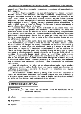 EL HÁBITO LECTOR EN LAS INSTITUCIONES EDUCATIVAS – PRIMER GRADO DE SECUNDARIA
32
anunció que Pillco –Rumi desdeñó en su poder y engañado oír las predicciones
de los augures.
Los tres llegaban seguidos de sus ejércitos; los tres habían caminado
durante muchos días, salvando abismos, desafiando tempestades, talando
bosques, devorando llanuras. Y los tres llegaban a lamisca hora, resueltos a no
ceder ante nadie ni ante nada. Runtus, durante el viaje, había caminado
pensando: “Mi vejez es sabiduría. La sabiduría hermosea el rostro y sabe triunfar
de la juventud en el amor”. Y Maray: “La fuerza impone y seduce a los débiles. Y la
mujer es débil y ama al fuerte”. Y Páucar: “La juventud lo puede todo; puede lo
que no alcanza la sabiduría y la fuerza”.
Entonces Pillco –Rumi, que desde el torreón de su palacio había visto
también aparecer en tres puntos del horizonte las columnas de polvo que
levantaban hasta el cielo los ejércitos de Runtus, Páucar y Maray, comprendiendo
a qué venían, en un arranque de suprema desesperación, exclamó invocando
nuevamente a Pachacamac: “Padre Sol, te habla por ultima vez Pillco – Rumi.
Abrasa la ciudad, inunda el valle, o mata a Cori –Huayta antes de que yo pase
por el horror de matarla”.
Ante esta invocación, salida de lo más hondo del corazón de Pillco –
Rumi, Pachacámac, que desde la cima de un arco iris, había estado viendo
desdeñosamente las intrigas de Supay, empeñado en producir un conflicto y
ensangrentar la tierra, cogió una montaña de nieve y la arrojó a los pies de
Páucar, que ya penetraba a la ciudad, convirtiéndose al caer en bullicioso río.
Páucar se detuvo. Después lanzó otra montaña delante de Maray, con el menos
impetuoso y el más retrasado, todavía demoraba en llegar, se limitó a tirarle de
espaldas de un soplo. Luego clavó mirada y convirtiólos, junto con sus
ejércitos, en tres montañas gigantescas. No satisfecho aún de su obra, volvió los
ojos a Cori –Huayta, que asustada, había corrido a refugiarse al lado de su padre,
y mirándola amorosamente exclamó: ¡Huáñucuy! Y Cori –Huayta, más hermosa,
más exuberante, más seductora que nunca, cayó fulminada en los brazos de
Pillco –Rumi.
Ante tal cataclismo, la tribu de los pillcos, aterrorizada, huyó, yendo a
establecerse en otra región, donde fundó una nueva ciudad con el nombre de
Huáñucuy, o Huanuco, en memoria de la gran voz imperiosa que oyeran
pronunciar a Pachacámac.
Desde entonces Runtus, Páucar y Maray están donde los sorprendió la
cólera de Pachacámac, esperando que ésta se aplaque, para que el Huallaga y
el Higueras tornen a sus montañas de nieve y la hija de Pillco –Rumi vuelva a
ser la Flor de Oro del gran valle primaveral de los pillcos..”.
Con ayuda del diccionario anota el significado de las
siguientes palabras:
a) Jirca: …………………………………………………………………………………
b) Espasmos: …………………………………………………………………………………
c) Ajorca: …………………………………………………………………………………
COMPRENSIÓNDE LECTURA
Vocabulario:
 