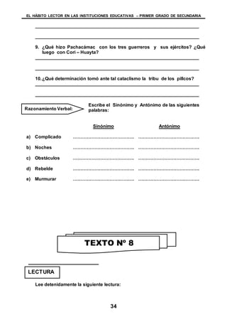 EL HÁBITO LECTOR EN LAS INSTITUCIONES EDUCATIVAS – PRIMER GRADO DE SECUNDARIA
34
________________________________________________________________
________________________________________________________________
9. ¿Qué hizo Pachacámac con los tres guerreros y sus ejércitos? ¿Qué
luego con Cori – Huayta?
________________________________________________________________
________________________________________________________________
10.¿Qué determinación tomó ante tal cataclismo la tribu de los pillcos?
________________________________________________________________
________________________________________________________________
Escribe el Sinónimo y Antónimo de las siguientes
palabras:
Sinónimo Antónimo
a) Complicado …………………………………. ………………………………….
b) Noches …………………………………. ………………………………….
c) Obstáculos …………………………………. ………………………………….
d) Rebelde …………………………………. ………………………………….
e) Murmurar …………………………………. ………………………………….
Lee detenidamente la siguiente lectura:
Razonamiento Verbal:
TEXTO Nº 8
LECTURA
 