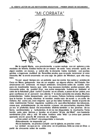 EL HÁBITO LECTOR EN LAS INSTITUCIONES EDUCATIVAS – PRIMER GRADO DE SECUNDARIA
35
“MI CORBATA”
Me la regaló Marta, una provincianita a quien seduje con mi aplomo y mis
modales de limeño. Estaba hecha de un retazo de seda rosa, oriundo quizá, de
algún vestido en receso, y sobre ella la donante había bordado con puntas
gordas e ingenuas multitud de florecillas azules, que no pude reconocer si eran
miosotis. Me la envió encerrada en una caja de jabón de Windsor, que olía muy
bien.
Yo por aquel tiempo era un pobrete que me comía los codos y andaba de
Ceca en Meca, galopando tras de un empleo en alguna oficina del Estado. Ser
amanuense era entonces mi mayor ambición. Cincuenta soles de sueldo eran
para mí, inestimable tesoro, que sólo muy escasos mortales podían poseer. ¡Oh,
cincuenta soles de sueldo! ¡Con esa suma asegurada hubiera yo doblado el
cabo de la felicidad! ¿Qué como? Cuando se es amado, a pesar de ser pobre, una
gran confianza en el porvenir nos alienta. Y la dulce serranita me amaba. Muchos
pretendientes había despachado por mi causa. Felices horteras endomingados
que le hacían la rueda, mientras le vendían media vara de surah o un corte de
indiana. Así como así, eran mejores que yo los tales horteras desde el punto de
vista matrimonial. Tenían regulares sueldos y lo que ellos llamaban las rebuscas,
cosas que, probablemente yo, me moriría a paseo sin escucharlos siquiera. Sólo
yo era el preferido. Quizá me encontraba distinto también a los jóvenes de su
tierra, sentimentales y turbulentos. A mí no me disgustaba la muchacha. Tenia
bonito pelo, ojos tiernos, y tocaba en el piano “Al pie del Misti” con bastante
sentimiento ¡Con ella y mis 50 soles hubiera sido feliz! Lo único que parecía
apenarla era mi poca fe. Mi creencia de religión.
-¿Cree usted en Dios? –me preguntaba a menudo.
-Naturalmente –le respondía yo.
-No es bastante, es preciso cumplir con la iglesia, es preciso creer.
La verdad es que yo no creía sino en mi pobreza. Sólo se cree en Dios a
partir de cincuenta soles de sueldo.
 