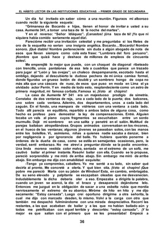 EL HÁBITO LECTOR EN LAS INSTITUCIONES EDUCATIVAS – PRIMER GRADO DE SECUNDARIA
36
Un día fui invitado sin saber cómo a una reunión. Figuraos mi alborozo
cuando recibí la siguiente esquela:
“Grimanesa de Bocardo e hijas, tienen el honor de invitar a usted a su
casa. Aumente 341, a tomar una taza de té la noche del martes”.
Y en el reverso: “Señor Idiáquez”. ¡Canastos! ¡Una taza de té! ¡Yo que ni
siquiera había comido seriamente aquel día!.
Parecióme recibir una invitación celestial y me preguntaba si los filetes de
oro de la esquelita no serian una insignia angélica. Bocardo…!Bocardo! Nombre
sonoro. ¡Qué diablo! Nombre perteneciente sin duda a algún abogado de nota de
esos que llevan siempre como cola esta frase: “Lumbrera del foro peruano”.
¡Nombre que quizá hace y deshace de millones de empleos de cincuenta
soles!.
Me emperejilé lo mejor que puede, con un chaquet de diagonal ribeteado
con trencilla, unos pantalones de esa tela a cuadritos que parece un trazado
para jugar al “León y las ovejas”; un chaleco despampanante, escotado hasta el
ombligo, dejando al descubierto la dudosa pechera de mi única camisa formal,
donde figuraba un grueso botón de doublé y un sombrero hongo de copa no
más alta que una cáscara de nuez, de esos que puso en moda en Lima el ya
olvidado actor Perrín. Y en medio de todo esto, resplandeciente como un astro de
primera magnitud, mi famosa corbata. Famosa sí. ¡Voto al chápiro!
La casa de Aumente Nº 341 era un majestuoso prodigio de simetría.
Constaba de dos ventanas de reja, una a cada lado de la puerta; dos balcones,
uno sobre cada ventana. Adentro, dos departamentos, unos a cada lado del
zaguán. En el fondo, una mampara de vidrieras con una ventana a cada lado.
Todo allí parecía en equilibrio, repartido a ambos lados de alguna cosa, como
hecho ex profeso para demostrar la ley de compensaciones. Entré. Alguien
tocaba un vals al piano cuyos fragmentos se escuchaban entre un sordo
murmullo. Dejé mi sombrero en una salita y penetré en el salón. Multitud de
parejas bailaban atropellándose. Grupos animados conversaban en los rincones,
en el hueco de las ventanas; algunos jóvenes se paseaban solos, con las manos
entre los bolsillos. Vi, asimismo, niñas a quienes nadie sacaba a danzar, bien
por negligencia o por ignorancia del baile. Yo hubiera querido ponerme a
órdenes de la dueña de casa, como se estila en semejantes ocasiones, pero, la
verdad, sentí embarazo. No me atreví a preguntar dónde se la podía encontrar.
Una linda morena vestida color malva, sentada en el extremo de un sofá, me
cautivó bailar el primer instante. Resolví bailar con ella. Cuando se lo propuse,
pareció sorprendida y me miró de arriba abajo. Sin embargo me miró de arriba
abajo. Sin embargo me dijo con amabilidad exquisita:
-Tengo ya compromiso, caballero. Yo me senté a su lado, sin saber qué
decirla al pronto. Me concreté a olerla. Y qué bien olía. ¡Voto al chapiro! ¡Que
pobre me pareció Marta con su jabón de Windsor! Esta, en cambio, embriagaba.
De su seno elevado y palpitante se escapaban oleadas que me desvanecían.
Indudablemente la dicha debería oler a eso. Empezaba a dirigirla la palabra,
cuando un joven se acercó, la dio el brazo y desapareció dejándome lelo.
Entonces me juzgué en la obligación de sacar a una esbelta rubia que mordía
nerviosamente el extremo de su abanico. Miróme de hito en hito y me dijo
secamente: “Estoy cansada”. Luego creí oportuno dirigirme a otra señorita, la
cual me dijo con marcado desden, lo mismo. Volví a la carga con otra que
también me despachó fulminándome con una mirada despreciativa. Recorrí las
restantes, a las que acababan de bailar y a las que no habían bailado aún y
todas me petrificaban con aquel terrible y descortés: “estoy cansada”. ¡Y lo
mejor es que salían con el primero que se les presentaba! Empecé a
 