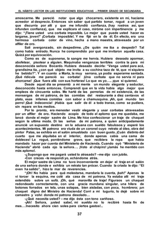 EL HÁBITO LECTOR EN LAS INSTITUCIONES EDUCATIVAS – PRIMER GRADO DE SECUNDARIA
37
amoscarme. Me pareció notar que algo chocarrero, existente en mí, hacíame
acreedor al desprecio. Entonces sin saber qué partido tomar, rogué a un joven
que discurría por allí y que me infundió confianza, (hay rostros así, que
infunden confianza), que me explicara el caso, miróme con impertinencia y me
dijo: “¡Tiene usted una corbata imposible. Lo mejor que puede usted hacer es
largarse, joven!” ¡Corbata imposible!. Y me fijé en la de él. En efecto, era una
hermosa corbata color de vino, hecha a mano maestra, atravesada por un
alfiler de oro.
Salí avergonzado, sin despedirme. ¿De quién me iba a despedir? Tal
como había entrado. Nunca he comprendido por qué me invitaron aquella casa.
Quizá por equivocación.
Como es de suponerse, la sangre me hervía. Hubiera deseado aporrear,
abofetear, pisotear a alguien. Maquinaba venganzas terribles contra la para mí
desconocida señora Bocardo. Hubiera deseado decirla: “Venga usted para acá,
grandísima tía, ¿con qué objeto me invita a su cochina taza de té, que ni siquiera
he bebido?”. Y en cuanto a Marta, la muy serrana, ya podía esperarme sentada.
¡Qué ridícula me pareció su corbata! ¡Una corbata que no servia ni para
ahorcarse! ¡Que fuera allá con sus horteras! Lo que es yo….. ¡que si quieres!.
Desde aquel día se presentó a mi mente un mundo elegante y seductor,
desconocido hasta entonces. Comprendí que en la vida había algo mejor que
empleos de cincuenta soles. Me harté de las perrerías de mi existencia, de las
monsergas de mi patrona, de las comidas del restaurante a diez centavos el
plato, esas infames comidas con sabor a chamusquina. ¡Ah, qué mundo tan
perro! ¡Qué indecencia! ¡Había que salir de él a todo transe, como se pudiera,
sin repara en los medios.
Por lo pronto, era menester vestir elegante y usar corbatas atravesadas
por un alfiler de oro. Haciendo acopio de todo el aplomo que me quedaba, me
lancé donde el mejor sastre de Lima. Me hice confeccionar un traje de chaquet
según la ultima moda. Di las señas de mi patrona, a quien anticipadamente
anuncié un supuesto destino en la aduana con sueldo fabulosos y esperé los
acontecimientos. Mi patrona era viuda de un coronel cuyo retrato al óleo, obra del
pintor Palas, se exhibía en el salón amueblado con buen gusto. ¡Cuán distinto del
cuarto que me alquilaba en el interior, donde apenas cabía una cama de
dobleces! La rogué, poniéndome grave, que recibiera la ropa que había
mandado hacer por cuenta del Ministerio de Hacienda. Cuando oyó “Ministerio de
Hacienda” abrió cada ojo la señora…. ¡Voto al chápiro! ¡Jamás he mentido con
más aplomo!.
-¿Supongo que me pagará usted lo atrasado? –me dijo con jubilo.
-Con creces –le respondí yo, echándome atrás.
El mejor sastre de Lima no tuvo inconveniente en dejar el traje en el salón
de una señora donde e exhibía un retrato tan prócer. Cuando la criada le dijo: “El
oven ha salido”, hizo la mar de reverencias.
“¡Oh! No había para qué molestarse, mandaría la cuenta, ¡bah!” Apenas le
vi torcer la esquina, me colé ala casa de mi patrona. Ya estaba allí mi traje
extendido sobre un sofá. ¡Oh, qué maravilla de traje! Figuraos un chaquet
redondeado correctamente, con una gracia mundana singular, una hilera de
botones forrados en tela, unas solapas, bien aisladas, con poca, hombrera; ¡un
chaquet digno del Ministro de Hacienda! Corri a mi tugurio, lo dejé sobre mi
camastro y volví donde mi patrona desolado…
-¿Qué necesita usted? – me dijo ésta con tono cariñoso.
-¡Ah! Señora, ¡usted sabe!, mi sueldo no lo recibiré hasta fin de
mes….!necesito ahora cien soles para ciertos gastos!...
 