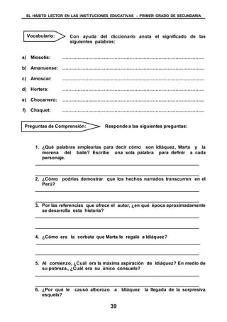 EL HÁBITO LECTOR EN LAS INSTITUCIONES EDUCATIVAS – PRIMER GRADO DE SECUNDARIA
39
Con ayuda del diccionario anota el significado de las
siguientes palabras:
a) Miosotis: …………………………………………………………………………………
b) Amanuense: …………………………………………………………………………………
c) Amoscar: …………………………………………………………………………………
d) Hortera: …………………………………………………………………………………
e) Chocarrero: …………………………………………………………………………………
f) Chaquet: …………………………………………………………………………………
Responde a las siguientes preguntas:
1. ¿Qué palabras emplearías para decir cómo son Idiáquez, Marta y la
morena del baile? Escribe una sola palabra para definir a cada
personaje.
________________________________________________________________
________________________________________________________________
2. ¿Cómo podrías demostrar que los hechos narrados transcurren en el
Perú?
________________________________________________________________
________________________________________________________________
3. Por las referencias que ofrece el autor, ¿en qué época aproximadamente
se desarrolla esta historia?
________________________________________________________________
________________________________________________________________
4. ¿Cómo era la corbata que Marta le regaló a Idiáquez?
________________________________________________________________
________________________________________________________________
5. Al comienzo, ¿Cuál era la máxima aspiración de Idiáquez? En medio de
su pobreza,, ¿Cuál era su único consuelo?
________________________________________________________________
________________________________________________________________
6. ¿Por qué le causó alborozo a Idiáquez la llegada de la sorpresiva
esquela?
Vocabulario:
Preguntas de Comprensión:
 