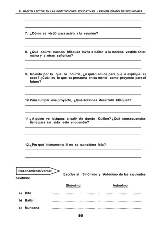 EL HÁBITO LECTOR EN LAS INSTITUCIONES EDUCATIVAS – PRIMER GRADO DE SECUNDARIA
40
________________________________________________________________
________________________________________________________________
7. ¿Cómo se vistió para asistir a la reunión?
________________________________________________________________
________________________________________________________________
8. ¿Qué ocurre cuando Idiáquez invita a bailar a la morena vestida color
malva y a otras señoritas?
________________________________________________________________
________________________________________________________________
9. Molesto por lo que le ocurría, ¿a quién acude para que le explique el
caso? ¿Cuál es lo que se presenta en su mente como proyecto para el
futuro?
________________________________________________________________
________________________________________________________________
10.Para cumplir ese proyecto, ¿Qué acciones desarrolla Idiáquez?
________________________________________________________________
________________________________________________________________
11.¿A quién ve Idiáquez al salir de donde Guillón? ¿Qué consecuencias
tiene para su vida este encuentro?
________________________________________________________________
________________________________________________________________
12.¿Por qué íntimamente él no se considera feliz?
________________________________________________________________
________________________________________________________________
Escribe el Sinónimo y Antónimo de las siguientes
palabras:
Sinónimo Antónimo
a) Hito …………………………………. ………………………………….
b) Bailar …………………………………. ………………………………….
c) Mundana …………………………………. ………………………………….
Razonamiento Verbal:
 