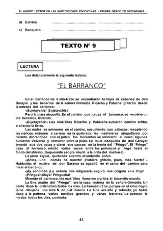 EL HÁBITO LECTOR EN LAS INSTITUCIONES EDUCATIVAS – PRIMER GRADO DE SECUNDARIA
41
d) Exhibía …………………………………. ………………………………….
e) Banquero …………………………………. ………………………………….
Lee detenidamente la siguiente lectura:
“EL BARRANCO”
En el barranco de k´ello-k´ello se encontraron la tropa de caballos de don
Garayar y los becerros de la señora Grimalda. Ricacha y Palucha gritaron desde
la entrada del barranco:
-¡Sujetaychis! ¡Sujetaychis!.
Pero la piara atropelló. En el camino que cruza el barranco, se revolvieron
los becerros, llorando.
-¡Sujetaychis!-. Los mak´tillos Ricacha y Pablucha subieron, camino arriba,
arañando la tierra.
Las mulas se animaron en el camino, sacudiendo sus cabezas; resoplando
las narices, entraron a carrera en la quebrada; las madrineras atropellaron por
delante. Atorandose con el polvo, los becerritos se arrimaron al cerro; algunos
pudieron volverse y corrieron entre la píara. La mula nazqueña de don Garayar
levantó sus dos patas y clavó sus cascos en la frente del “Pringo”. El “Pringo”
cayo al barranco, rebotó varias veces entre los peñascos y llegó hasta el
fondo del abismo. Boqueando sangre murió a la orilla del riachuelo.
La piara siguió, quebrada adentro, levantando polvo.
-¡Antes, uno nomás ha muerto! ¡Hubiera gritado, pues, más fuerte! –
Hablando, el mulero de don Garayar se agachó en el canto del camino para
mirar el barranco.
-¡Ay señorcito! ¡La señora nos latigueará: seguro nos colgará en e troja!
-¡Pringuchallaya! Pringucha!
Mirando el barranco, los mak´tillos llamaron a gritos al becerrito muerto.
La Ene, madre del “Pringo”, era la vaca lechera de la señora Grimalda. Un
balde lleno le ordenaban todos los días. La llamaban Ene, porque en el lomo negro
tenia dibujada una letra N, en piel blanca. La Ene era alta y robusta; ya había
dado a la patrona varios novillos grandes y varias lecheras. La patrona la
miraba todos los días, contenta:
TEXTO Nº 9
LECTURA
 
