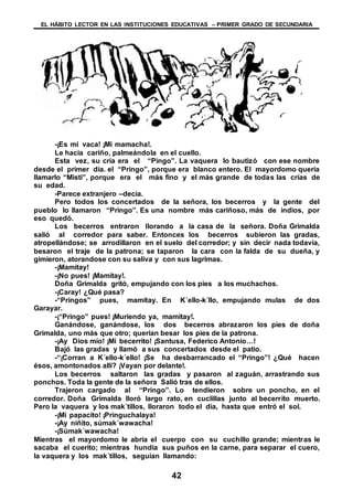 EL HÁBITO LECTOR EN LAS INSTITUCIONES EDUCATIVAS – PRIMER GRADO DE SECUNDARIA
42
-¡Es mi vaca! ¡Mi mamacha!.
Le hacia cariño, palmeándola en el cuello.
Esta vez, su cría era el “Pingo”. La vaquera lo bautizó con ese nombre
desde el primer día. el “Pringo”, porque era blanco entero. El mayordomo quería
llamarlo “Misti”, porque era el más fino y el más grande de todas las crías de
su edad.
-Parece extranjero –decía.
Pero todos los concertados de la señora, los becerros y la gente del
pueblo lo llamaron “Pringo”. Es una nombre más cariñoso, más de indios, por
eso quedó.
Los becerros entraron llorando a la casa de la señora. Doña Grimalda
salió al corredor para saber. Entonces los becerros subieron las gradas,
atropellándose; se arrodillaron en el suelo del corredor; y sin decir nada todavía,
besaron el traje de la patrona; se taparon la cara con la falda de su dueña, y
gimieron, atorandose con su saliva y con sus lagrimas.
-¡Mamitay!
-¡No pues! ¡Mamitay!.
Doña Grimalda gritó, empujando con los pies a los muchachos.
-¡Caray! ¿Qué pasa?
-“Pringos” pues, mamitay. En K´ello-k´llo, empujando mulas de dos
Garayar.
-¡“Pringo” pues! ¡Muriendo ya, mamitay!.
Ganándose, ganándose, los dos becerros abrazaron los pies de doña
Grimalda, uno más que otro; querían besar los pies de la patrona.
-¡Ay Dios mío! ¡Mi becerrito! ¡Santusa, Federico Antonio…!
Bajó las gradas y llamó a sus concertados desde el patio.
-“¡Corran a K´ello-k´ello! ¡Se ha desbarrancado el “Pringo”! ¿Qué hacen
ésos, amontonados allí? ¡Vayan por delante!.
Los becerros saltaron las gradas y pasaron al zaguán, arrastrando sus
ponchos. Toda la gente de la señora Salió tras de ellos.
Trajeron cargado al “Pringo”. Lo tendieron sobre un poncho, en el
corredor. Doña Grimalda lloró largo rato, en cuclillas junto al becerrito muerto.
Pero la vaquera y los mak´tillos, lloraron todo el día, hasta que entró el sol.
-¡Mi papacito! ¡Pringuchalaya!
-¡Ay niñito, súmak´wawacha!
-¡Súmak´wawacha!
Mientras el mayordomo le abría el cuerpo con su cuchillo grande; mientras le
sacaba el cuerito; mientras hundía sus puños en la carne, para separar el cuero,
la vaquera y los mak´tillos, seguían llamando:
 