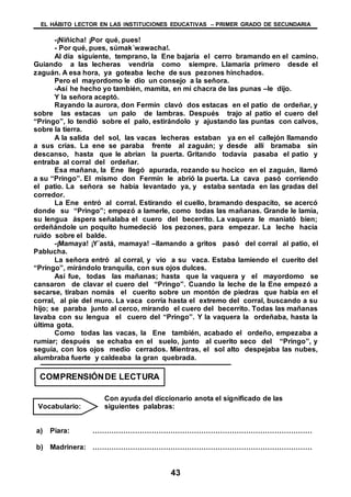 EL HÁBITO LECTOR EN LAS INSTITUCIONES EDUCATIVAS – PRIMER GRADO DE SECUNDARIA
43
-¡Niñicha! ¡Por qué, pues!
- Por qué, pues, súmak´wawacha!.
Al día siguiente, temprano, la Ene bajaría el cerro bramando en el camino.
Guiando a las lecheras vendría como siempre. Llamaría primero desde el
zaguán. A esa hora, ya goteaba leche de sus pezones hinchados.
Pero el mayordomo le dio un consejo a la señora.
-Así he hecho yo también, mamita, en mi chacra de las punas –le dijo.
Y la señora aceptó.
Rayando la aurora, don Fermín clavó dos estacas en el patio de ordeñar, y
sobre las estacas un palo de lambras. Después trajo al patio el cuero del
“Pringo”, lo tendió sobre el palo, estirándolo y ajustando las puntas con calvos,
sobre la tierra.
A la salida del sol, las vacas lecheras estaban ya en el callejón llamando
a sus crías. La ene se paraba frente al zaguán; y desde allí bramaba sin
descanso, hasta que le abrían la puerta. Gritando todavía pasaba el patio y
entraba al corral del ordeñar.
Esa mañana, la Ene llegó apurada, rozando su hocico en el zaguán, llamó
a su “Pringo”. El mismo don Fermín le abrió la puerta. La cava pasó corriendo
el patio. La señora se había levantado ya, y estaba sentada en las gradas del
corredor.
La Ene entró al corral. Estirando el cuello, bramando despacito, se acercó
donde su “Pringo”; empezó a lamerle, como todas las mañanas. Grande le lamía,
su lengua áspera señalaba el cuero del becerrito. La vaquera le maniató bien;
ordeñándole un poquito humedeció los pezones, para empezar. La leche hacia
ruido sobre el balde.
-¡Mamaya! ¡Y´astá, mamaya! –llamando a gritos pasó del corral al patio, el
Pablucha.
La señora entró al corral, y vio a su vaca. Estaba lamiendo el cuerito del
“Pringo”, mirándolo tranquila, con sus ojos dulces.
Así fue, todas las mañanas; hasta que la vaquera y el mayordomo se
cansaron de clavar el cuero del “Pringo”. Cuando la leche de la Ene empezó a
secarse, tiraban nomás el cuerito sobre un montón de piedras que había en el
corral, al pie del muro. La vaca corría hasta el extremo del corral, buscando a su
hijo; se paraba junto al cerco, mirando el cuero del becerrito. Todas las mañanas
lavaba con su lengua el cuero del “Pringo”. Y la vaquera la ordeñaba, hasta la
última gota.
Como todas las vacas, la Ene también, acabado el ordeño, empezaba a
rumiar; después se echaba en el suelo, junto al cuerito seco del “Pringo”, y
seguía, con los ojos medio cerrados. Mientras, el sol alto despejaba las nubes,
alumbraba fuerte y caldeaba la gran quebrada.
Con ayuda del diccionario anota el significado de las
siguientes palabras:
a) Piara: …………………………………………………………………………………
b) Madrinera: …………………………………………………………………………………
COMPRENSIÓNDE LECTURA
Vocabulario:
 