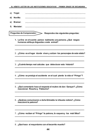 EL HÁBITO LECTOR EN LAS INSTITUCIONES EDUCATIVAS – PRIMER GRADO DE SECUNDARIA
44
c) Trojal: …………………………………………………………………………………
d) Novillo: …………………………………………………………………………………
e) Bramar: …………………………………………………………………………………
f) Maniatar: …………………………………………………………………………………
Responde a las siguientes preguntas:
1. La Ene en el cuento parece realmente una persona. ¿Qué rasgos
humanos atribuye Arguedas a este animal?
________________________________________________________________
________________________________________________________________
2. ¿Cómo es el lugar donde viven y actúan los personajes de este relato?
________________________________________________________________
________________________________________________________________
3. ¿Cuánto tiempo real calculas que debe durar esta historia?
________________________________________________________________
________________________________________________________________
4. ¿Cómo se produjo el accidente en el cual pierde la vida el “Pringo”?
________________________________________________________________
________________________________________________________________
5. ¿Qué comentario hace al respecto el mulero de don Garayar? ¿Cómo
reaccionan Ricacha y Pablucha?
________________________________________________________________
________________________________________________________________
6. ¿Quiénes comunicaron a doña Grimalda la infausta noticia? ¿Cómo
reaccionó la patrona?
________________________________________________________________
________________________________________________________________
7. ¿Cómo reciben al “Pringo” la patrona, la vaquera y los mak´tillos?
________________________________________________________________
________________________________________________________________
8. ¿Qué hace el mayordomo con el becerrito muerto?
Preguntas de Comprensión:
 