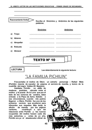 EL HÁBITO LECTOR EN LAS INSTITUCIONES EDUCATIVAS – PRIMER GRADO DE SECUNDARIA
45
________________________________________________________________
________________________________________________________________
Escribe el Sinónimo y Antónimo de las siguientes
palabras:
Sinónimo Antónimo
a) Tropa …………………………………. ………………………………….
b) Abismo …………………………………. ………………………………….
c) Atropellar …………………………………. ………………………………….
d) Robusta …………………………………. ………………………………….
e) Abrazar …………………………………. ………………………………….
Lee detenidamente la siguiente lectura:
“LA FAMILIA PICHILIN”
Frecuentaba el molino de Otero un extraño personaje – Rafael Mata
(Pichilín) mezcla de cazador de pájaros al servicio de mamita, y torero de la
cuadrilla del negro Valdez (El Maestro).
Habitaba Pichilín un altillo de
maderas podridas, ubicado entre el
molino y la puerta de la Luna que por el
lado de los ochavos de sombra, daba
entrada a la Plaza de Acho. Debido a
esa circunstancia, cuando mis padres
llegaron a Otero, Pichilín fue uno de los
primeros vecinos que acudieron para
ofrecerles sus respetos. Más tarde, la
afición de mamita por los pájaros
cantores, contribuyó a que las
relaciones entre Pichilín y los nuevos
ocupantes del molino fuesen cada día
más estrechas, y antes de un año,
Pichilín era ya el abastecedor oficial de
Razonamiento Verbal:
TEXTO Nº 10
LECTURA
 