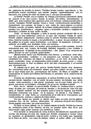 EL HÁBITO LECTOR EN LAS INSTITUCIONES EDUCATIVAS – PRIMER GRADO DE SECUNDARIA
46
las pajareras de mamita, la señora Pichilina lavaba nuestra ropa blanca, y los
pichilincitos hacían mandados que mamita pagaba espléndidamente con un
bizcocho, una prenda de vestir de medio uso, o una que otra pesetilla.
La familia Pichilín era un modelo de trabajo y de buenas costumbres. ¡Nada
de jaranas ni de San Lunes!... Desde la azotea del molino dominábamos el
altillo que ante nuestros ojos, aparecía como una inmensa colmena donde todo el
mundo trabajaba. Pichilín pasaba horas y horas confeccionando banderillas, o
remendando sus capotes de brega, o sus redes de cazar pájaros. La señora
Pichilina, cuando no estaba delante de la batea, estaba planchando, o preparando
tamales. Los pichilincitos o cargaban agua, o encendían candela, o colgaban de
barandas y cordeles la ropa recién lavada.
¡Todo el mundo trabajaba, y todo el mundo parecía contento! Allí no se
peleaba ni se oían palabrotas, como en la casa del carretero Papito. El señor
Pichilín silbaba alegremente mientras cosía; la señora Pichilina cantaba la Oda a
Grau, mientras sacaba la mugre; y los pichilincitos – a pesar de que andaban con
las patitas en el suelo –reían, bromeaban, y se daban de topetones entrando y
saliendo en el altillo que temblaba como una hamaca.
Cuando mamita subía a la azotea para ayudarnos a volar cometas, sonreía
dulcemente ante ese cuadro de humilde felicidad hogareña, y nos invitaba a
que siguiéramos el ejemplo de los pichilincitos: - ¡No pelean ni se arrancan los
pelos! ¡Comen lo que su mamá quiere darles.
¡Mamita tenia razón! Los Pichilincitos eran tiernos y cariñosos entre ellos.
Los más grandecitos cuidaban a los pequeños. Les lavaban la carita; les
cambiaban los calzones; les daban la mamadera….y a la hora de comer, daba
gusto contemplar cómo se abalanzaban sobre el plato de carne, yucas y coles,
reservándose para el final un plátano de la isla bien mosqueadito, o un camote
que chorreaba miel.
El sábado era el gran día para la familia Pichilín. Desde muy temprano,
los muchachos salían con inmensos atados que olían a jabón de coco, y donde
iba la ropa limpia para los parroquianos del molino de Otero, el capellán de
Copacabana, el dueño de la Botica del Peinado, el panadero de la esquina de los
Borricos. …
Cuando los pichilincitos regresaban, la señora Pichilina ya les tenia lista la
canasta donde tapaditos con un costal de yute, estaban los tamales que debía
vender cada muchacho, y ella misma arrancaba con la suya. Había que oír la
gracia que ponía en el pregón: -¡Tamalera! ¡Ya se va a la tamalera suáááá!
Raro era el sábado en que la familia Pichilín, no recibiera doce o quince
soles de plata por concepto de venta de tamales y de lavado de ropa. Por otra
parte, el sábado también era día propicio para la venta de pájaros que Pichilín
efectuaba colocando sus jaulas en la esquina de Zavala y Paz Soldán, o
rematándolos al viejo Soria, un comerciante de la calle de la Concepción, que
vendía aceitunas, quesos, y pájaros de todas clases.
Por esa época, era grande la afición que había en Lima por los pájaros
cantores. Uno de los buenos aficionados -el entonces Coronel don Enrique
Varela pagaba tres soles por cada huanchaco.
En total: un buen sábado no lo hubiera dejado la familia Pichilín por menos
de veinticinco soles. ¡Y los limeños de hoy no pueden tener idea de lo que
ahora medio siglo, podía hacerse con veinticinco soles!...
Pero durante la temporada de toros, la dicha del sábado era opacada por la
corrida del domingo. En este día, desde que Pichilín empezaba a revisar sobre
su camastro el gastadísimo traje de luces corinto y oro, hasta que regresaba
de la Plaza de Acho, una nube de tristeza velaba el pobre altillo, y la familia
 