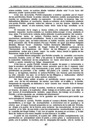 EL HÁBITO LECTOR EN LAS INSTITUCIONES EDUCATIVAS – PRIMER GRADO DE SECUNDARIA
47
entera andaba como en sueños. ¡Nadie hablaba! ¡Nadie reía! Y a la hora del
almuerzo, ¡nadie quería probar bocado!
A las dos de la tarde, Pichilín empezaba a vestirse ayudado por el mayor
de los pichilincitos. Desde la azotea adonde habíamos subido acompañados por
mamita, no perdíamos detalle…La operación de ceñirse la inmensa faja, era
delicadísima. Mientras el muchacho, desde un extremo de la habitación, sostenía
una punta, Pichilín -girando sobre los talones y con los brazos abiertos –iba
acercándose desde el otro extremo, hasta tener toda la faja enrollada en la
cintura.
El trenzado de la negra y rizosa coleta, y la colocación de la montera,
también requerían mucho cuidado. La montera debía encajar ni muy adelante, ni
muy atrás. Y la moña de la colecta, debía defender la parte posterior del cerebro.
Mientras tanto, la señora Pichilina, hecha un mar de llanto, y los
muchachos, permanecían arrodillados frente a una imagen del Señor de los
Milagros, a cuyos pies, se había colocado el habito morado que Pichilín vestía
en la procesión del 18 de octubre. Por que Pichilín –al igual que Simón Delgado
(Bobito), Manuel Tovar (Volante). Toribio Seminario (Mentirilla) y demás
banderilleros de la cuadrilla de Ángel Valdez (El Maestro) –pertenecía a la
“Hermandad de Cargadores del Señor de los Milagros”, y cargaba las
pesadísimas andas que a tanto negro ha vuelto tísico, desde la iglesia de las
Nazarenas hasta la de la Concepción.
La zambita Nieves aseguraba que Pichilín cumplía su cometido con mucha
devoción. Sudaba como un filtro y las piernas le temblaban, pero él -siguiendo
la costumbre tradicional de los cargadores no hacia sino besar el cordón del
habito y, ¡santo remedio! ¡La fatiga desaparecía!.
A las tres en punto, Pichilín tomaba el capote de paseo y comenzaba a
bajar la escalera del altillo. ¡Cuántas veces pensaría que ni iba a regresar más!
Este era un momento muy emocionante, y que ponía nerviosa a mamita. Los
pichilincitos se prendían a las rodillas del padre, y le cubrían las manos de
besos y de lagrimas, mientras la señora Pichilina –sin fuerzas para moverse de
su sitio –clavaba los ojos en el Señor de los Milagros, y balbuceaba: -¡Señor!
¡Señor! ¡Defiende el pan de estas pobres criaturas!.
No bien había salido el padre, el pichilincito mayor encendía velas a
cada una de las mil estampas de santos que había en el altillo, y la familia,
traspasada de angustia, se dedicaba a rezar rosario tras rosario todo el tiempo
que duraba la corrida.
Invariablemente, al dejar la azotea, mamita se arrojaba pálida y temblorosa
en brazos, de papá, y le suplicaba: -¡Dale trabajo en el molino, para que deje de
ser torero!...E invariablemente también, papá ofrecía dar trabajo en el molino a
Pichilín, y al día siguiente: ¡se olvidaba del ofrecimiento!
Mamita no insistía porque no le gustaba ser machacona pero sentía que
se le entrujaba el corazón.
Terminada la corrida, Pichilín sacaba el cuerpo a Bobito, Volante y demás
banderilleros, y en lugar de acompañarlos a enmonarse con el guarapo y la
chicha que el negro Caravelí preparaba en su cebichería de la calle del Chivato,
se dirigía a la puerta de la Cecina, para reclamar las menudencias de los toros
muertos en la lidia de esa tarde, y que los empresarios acostumbraban regalar a
la cuadrilla del Ángel Valdez. Y así, con el capote de paseo en un brazo y la lata
llena de bofes en una mano, trepaba en dos trancos a su altillo.
A partir de ese momento, el cuadro del altillo variaba completamente. Los
pichilincitos se precipitaban sobre el padre, y entre gritos y exclamaciones de
jubilo, uno le quitaba la montera, otro lo despojaba del capote, otro le recibía la
 