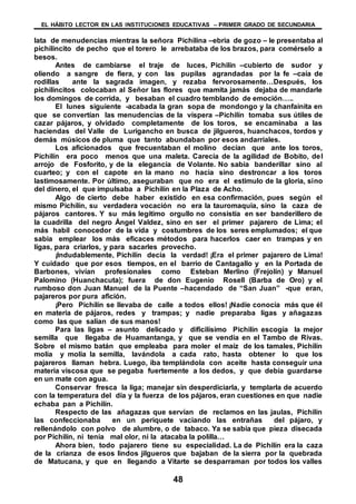 EL HÁBITO LECTOR EN LAS INSTITUCIONES EDUCATIVAS – PRIMER GRADO DE SECUNDARIA
48
lata de menudencias mientras la señora Pichilina –ebria de gozo – le presentaba al
pichilincito de pecho que el torero le arrebataba de los brazos, para comérselo a
besos.
Antes de cambiarse el traje de luces, Pichilín –cubierto de sudor y
oliendo a sangre de fiera, y con las pupilas agrandadas por la fe –caía de
rodillas ante la sagrada imagen, y rezaba fervorosamente…Después, los
pichilincitos colocaban al Señor las flores que mamita jamás dejaba de mandarle
los domingos de corrida, y besaban el cuadro temblando de emoción…..
El lunes siguiente -acabada la gran sopa de mondongo y la chanfainita en
que se convertían las menudencias de la víspera –Pichilín tomaba sus útiles de
cazar pájaros, y olvidado completamente de los toros, se encaminaba a las
haciendas del Valle de Lurigancho en busca de jilgueros, huanchacos, tordos y
demás músicos de pluma que tanto abundaban por esos andarriales.
Los aficionados que frecuentaban el molino decían que ante los toros,
Pichilín era poco menos que una maleta. Carecía de la agilidad de Bobito, del
arrojo de Fosforito, y de la elegancia de Volante. No sabia banderillar sino al
cuarteo; y con el capote en la mano no hacia sino destroncar a los toros
lastimosamente. Por último, aseguraban que no era el estimulo de la gloria, sino
del dinero, el que impulsaba a Pichilín en la Plaza de Acho.
Algo de cierto debe haber existido en esa confirmación, pues según el
mismo Pichilín, su verdadera vocación no era la tauromaquia, sino la caza de
pájaros cantores. Y su más legítimo orgullo no consistía en ser banderillero de
la cuadrilla del negro Ángel Valdez, sino en ser el primer pajarero de Lima; el
más habil conocedor de la vida y costumbres de los seres emplumados; el que
sabia emplear los más eficaces métodos para hacerlos caer en trampas y en
ligas, para criarlos, y para sacarles provecho.
¡Indudablemente, Pichilín decía la verdad! ¡Era el primer pajarero de Lima!
Y cuidado que por esos tiempos, en el barrio de Cantagallo y en la Portada de
Barbones, vivían profesionales como Esteban Merlino (Frejolín) y Manuel
Palomino (Huanchacuta); fuera de don Eugenio Rosell (Barba de Oro) y el
rumboso don Juan Manuel de la Puente –hacendado de “San Juan” -que eran,
pajareros por pura afición.
¡Pero Pichilín se llevaba de calle a todos ellos! ¡Nadie conocía más que él
en materia de pájaros, redes y trampas; y nadie preparaba ligas y añagazas
como las que salían de sus manos!
Para las ligas – asunto delicado y dificilísimo Pichilín escogía la mejor
semilla que llegaba de Huamantanga, y que se vendía en el Tambo de Rivas.
Sobre el mismo batán que empleaba para moler el maíz de los tamales, Pichilín
molía y molía la semilla, lavándola a cada rato, hasta obtener lo que los
pajareros llaman hebra. Luego, iba templándola con aceite hasta conseguir una
materia viscosa que se pegaba fuertemente a los dedos, y que debía guardarse
en un mate con agua.
Conservar fresca la liga; manejar sin desperdiciarla, y templarla de acuerdo
con la temperatura del día y la fuerza de los pájaros, eran cuestiones en que nadie
echaba pan a Pichilín.
Respecto de las añagazas que servían de reclamos en las jaulas, Pichilín
las confeccionaba en un periquete vaciando las entrañas del pájaro, y
rellenándolo con polvo de alumbre, o de tabaco. Ya se sabía que pieza disecada
por Pichilín, ni tenía mal olor, ni la atacaba la polilla…
Ahora bien, todo pajarero tiene su especialidad. La de Pichilín era la caza
de la crianza de esos lindos jilgueros que bajaban de la sierra por la quebrada
de Matucana, y que en llegando a Vitarte se desparraman por todos los valles
 