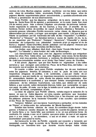 EL HÁBITO LECTOR EN LAS INSTITUCIONES EDUCATIVAS – PRIMER GRADO DE SECUNDARIA
49
vecinos de Lima. Muchas páginas podrían escribirse con los datos que sobre
esta clase de animalitos, había acumulado Pichilín en sus largos años de
pajarero. Mamita experimentaba placer escuchándolo, y quedaba asombrada ante
la finura y penetración de sus observaciones.
Decía Pichilín que los jilgueros emigraban de la sierra alrededor de la
fiesta de Santa Rosa (30 de agosto), y permanecían en la costa hasta San José
(19 de marzo), poco más o menos. Llegaban con plumaje de pichones todavía:
recién negreando la cabecita de los machos, y muy vivo el amarillo de las
hembras. Venían ávidos de semillas de capulí cimarrón, altamisa y flamadera, y
armando grescas infernales. Pichilín reconocía varias clases de jilgueros que se
diferenciaban por el canto y el lugar que escogían para residir. Los que al llega a
Vitarte se quedaban por las haciendas del valle de Ate –“Inquisidor”, “La Molina”,
“Monterrico” y “Vásquez” -se llamaban tarinos a causa de rápido –tri, tra, ta, ta,
ta –se esparcían por “Pedreros”, “Campoy”, “Ascarrunz”, “Chacarilla” y demás
haciendas de Lurigancho. Los piteadotes cantando pí-pí- pí seguían el río de
Surco y bajaban hasta Chorrillos, donde peleaban con los pájaros –moscas que
revoloteaban entre las rojas bromelias del Morro Solar.
Los tirulíes –que silbaban: titulí, tirulí, - iban hasta “Conde Villa Señor”, “San
Agustín”, “La Tabeada” y otros fundos del valle de Bocanegra….
Los mencionados hasta aquí, eran los jilgueros corrientes que emigraban
todos los años. Pero había otros que sólo llegaban raras veces. Se les llamaba
griegos, y eran muy grandes, hermosos y cantores. Se alimentaban con semillas
de culén que únicamente existían en el fundo “San Tadeo”, cerca de Chorillos.
A los pocos jilgueros que por San Román no regresaban a los valles
serranos y que escogían para anidar los Picus de la Plaza Grau, del Callao – se
les conocía con el nombre de inviernizos.
En cuanto a útiles para cazar, Pichilín empleaba los de uso tradicional
entre los pajareros limeños. El cebadero, o sea la jaula de caña con sus
respectivas añagazas de putillas, o de cardenales, y que por medio de un
cardenales, y que por medio de un ingenioso mecanismo se convertía en trampa.
El amansadero, también de caña, donde los pájaros recién capturados iban
acostumbrándose a la cautividad, y que siempre estaba ensangrentada por los
cabezazos de los rabiosos huanchacos. Las redes, que debían ser de seda
italiana, y que cuando salían demasiado blancas, había que sumergirlas en agua
con pepa de palta…El mate con la liga, la botella con el aceite para templarla, y
el cuchillo de monte, completaban el avío.
La clase de pájaros que Pichilín obtenía, variaba según la estación. En la
época en que no había jilgueros en Lima, cazaba gorriones que buscaban
gusanitos entre los viejos sauces de la Piedra Liza, o las chaucas que picaban
los plátanos pintones de la hacienda “Chacarilla” o las cuculíes que cantaban
en los Picus de “Ascarrunz”.
Tampoco faltaban por esa época huanchacos y periquitos en los maizales
de “Flores”, ni tordos entre los cañaverales de “Monte Quemado”.
Existían tres formas clásicas de cazar. En comedero (lugar donde había
granos o frutas) se cazaba después de medio día, cuando los pájaros tenían ya
el buche lleno, y no hacia falta que comieran o no en sus primeras horas de
cautiverio. En pasaje, o sea en el camino que poco antes de caer el sol, seguían
para ir a sus nidos, y en dormidero, o sea en el árbol o mata en que se
acomodaban para pasar la noche..
Así transcurría la vida de Pichilín -cazando por vocación y toreando por
necesidad –cuando llegó la corrida de la “Bomba Lima” en que debía lidiarse
Verduguillo, un bravísimo toro que durante mucho tiempo había vivido
 