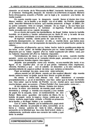 EL HÁBITO LECTOR EN LAS INSTITUCIONES EDUCATIVAS – PRIMER GRADO DE SECUNDARIA
50
cimarrón en el monte de la “Rinconada de Mala”, haciendo fechorías sin cuenta.
¡Y el famoso Verduguillo, después de mandar a la enfermería al espada Mariano
Soria (Chacayano), ensartó a Pichilín por la ingle y le ocasionó una herida de
media cuarta!.
En cuanto mamita supo la desgracia, mandó llamar al doctor don Lino
Alarco, médico de la familia, y se dirigió con él al altillo de Pichilín. ¡Imposible
seria describir fielmente la escena que mamita presenció al llegar al altillo!....En
su pobre camastro tinto en sangre, rodeado de su mujer y de sus hijos que
gemían desgarradoramente y lo bañaban en lagrimas, Pichilín permanecía
inerte, envuelto aún en su capote de paseo.
En un rincón del cuarto, los banderilleros de Ángel Valdez tenían la barbilla
hundida en el pecho, y hacían esfuerzos por no llorar. El oro y la seda de sus
trajes de luces, contrastaba con la miseria de la habitación…
Al ingresar mamita, siente pares de ojos en los que se pintaba la más
profunda desesperación, se clavaron en ella…y mamita decía que todos esos
ojos la habían mirado con tal expresión de reproche, que la habían hecho perder la
cabeza….
¡Reproche, sí! ¡Reproche por no haber hecho todo lo posible para alejar de
los toros a ese padre de familia! ¡Reproche por no haber insistido ante papá!
¡Reproche por no haber rogado! ¡Por no haber suplicado! ¡En último caso, por
no haberse impuesto! ¡Sí! ¡Por no haberse impuesto!.
Terminábamos de rezar, y ya nos dirigíamos a la cama, cuando mamita
penetró como una tromba en el comedor donde papá, pensativo y con el rabo
entre las piernas, fumaba cigarro tras cigarro.
¡Aquélla que penetraba como una tromba, no era mamita! ¡No tenía ni su
figura ni su espíritu! ¡Era un ser al que jamás habíamos visto: impetuoso,
vibrante, frenético y que con el cabello en desorden y la sien radiante, se
plantaba delante de papá en actitud de reina que reclama un derecho!...
Papá se restregó los ojos, pues creía estar soñando:
-¡Ahora mando yo! ¡Sí! ¡Ahora mando yo! ¡No suplico! ¡Mando! -dijo mamita
dando sobre la mesa un golpe que le hizo lanzar un grito de dolor.
No oímos ni vimos más…Nieves nos hizo abandonar el comedor
precipitadamente, y ya en el dormitorio nos hizo saber que la herida de Pichilín
nos hizo saber que la herida de Pichilín no era mortal; pero que necesitaría
mucho tiempo para se curaron: -¡”Pobre Pichilín! ¡Tan buen padre como es!....
Al día siguiente, mientras Nieves frotaba con tintura
de árnica la mano aún dolorida de mamita, papá entró al
dormitorio y entregó a mamita una esquela, y una bolsita
de papel. En la esquela, venia el nombramiento de don
Rafael Mata como guardián del molino de Otero. En la
bolsita de papel, venia la negra y rizosa coleta que esa
misma mañana, papá había cortado a Pichilín en presencia
de la familia, y de Ángel Valdez y su cuadrilla..
Con el rostro dilatado por la satisfacción, papá abrió
los brazos. ¡Mamita se precipitó en ellos, convertida en la
tierna y mansa paloma de toda la vida!.... ¡Después,
pensando en la felicidad que iba a dar, lloró! ¡Lloró dulce y
calladamente, reclinada sobre ese corazón tan noble, y que
tanto la amaba!
COMPRENSIÓNDE LECTURA
 