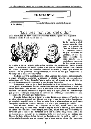EL HÁBITO LECTOR EN LAS INSTITUCIONES EDUCATIVAS – PRIMER GRADO DE SECUNDARIA
6
LECTURA
Lee detenidamente la siguiente lectura:
“Los tres motivos del oidor”
El 27de octubre de 1544 estaban los vecinos de Lima que no les llegaba la
camisa al cuello. Y con razón, eso sí.
Al levantarse
de la cama y abrir
puertas para dar libre
paso a la gracia de
Dios, se hallaron con
la tremenda noticia
de que Francisco de
Carbajal, sin ser de
nadie sentido, se
hacia colado en la
ciudad con cincuenta
de los suyos, puesto
en prisión a varios sujetos principales tildados de amigos del virrey Blasco
Núñez, y ahorcado, no como quiera, a un par de pobres diablos, sino a Pedro
del Barco y Macuin de Florencia, hombres de fuste, y tanto que fueron del
número de los primeros conquistadores, es decir, de los que capturaron a
Atahualpa en la plaza de Cajamarca.
Carbajal previno caritativamente a los vecinos de Lima que estaba resuelto
a seguir ahorcando prójimos y saquear la ciudad si ésta no aceptaba por
gobernador del Perú a Gonzalo Pizarro, quien, con el grueso de su ejercito, se
encontraba esperando la respuesta a dos leguas de camino.
Componían a la sazón la Real Audiencia los licenciados Cepeda, Tejada y
Zárate, pues el licenciado Álvarez había huido el bulto, declarándose a favor del
virrey. Asustados los oidores con la amenaza de Carbajal, convocaron a los
notables en Cabildo. Discutióse el punto muy a la ligera, pues no había tiempo
que perder en largos discursos ni en flores de retórica, y extendiéndose acta
reconociendo a Gonzalo por Gobernador.
Cuando le llegó turno a firmar al oidor Zarate, que, según el Palentino, era
un viejo chocho, empezó por dibujar una cruz, y bajo de ella, antes de estampar
su garabato, escribió: Juro a Dios y a esta Cruz y a las palabras de los Santos
Evangelios que firmo por tres motivos: por miedo, por miedo y por miedo.
Vivía el oidor Zarate en compañía de una hija, doña Teresa, moza de
veinte años muy lozanos, linda desde el zapato hasta la peineta, y que traía en
las venas todo el ardor de su sangre, andaluza, causa más que suficiente para
barruntar que el estado de doncellez se la iba haciendo muy cuesta arriba. La
muchacha, cosa natural en las repazas, tenía su quebradero de cabeza con
Blasco de Soto, alférez de los tercios de Carbajal, quien la pidió al padre y vio
rechazada la demanda, que su merced quería para marido de su hija hombre de
TEXTO Nº 2
 