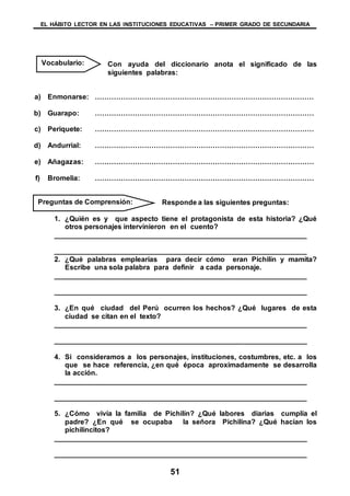 EL HÁBITO LECTOR EN LAS INSTITUCIONES EDUCATIVAS – PRIMER GRADO DE SECUNDARIA
51
Con ayuda del diccionario anota el significado de las
siguientes palabras:
a) Enmonarse: …………………………………………………………………………………
b) Guarapo: …………………………………………………………………………………
c) Periquete: …………………………………………………………………………………
d) Andurrial: …………………………………………………………………………………
e) Añagazas: …………………………………………………………………………………
f) Bromelia: …………………………………………………………………………………
Responde a las siguientes preguntas:
1. ¿Quién es y que aspecto tiene el protagonista de esta historia? ¿Qué
otros personajes intervinieron en el cuento?
________________________________________________________________
________________________________________________________________
2. ¿Qué palabras emplearías para decir cómo eran Pichilín y mamita?
Escribe una sola palabra para definir a cada personaje.
________________________________________________________________
________________________________________________________________
3. ¿En qué ciudad del Perú ocurren los hechos? ¿Qué lugares de esta
ciudad se citan en el texto?
________________________________________________________________
________________________________________________________________
4. Si consideramos a los personajes, instituciones, costumbres, etc. a los
que se hace referencia, ¿en qué época aproximadamente se desarrolla
la acción.
________________________________________________________________
________________________________________________________________
5. ¿Cómo vivía la familia de Pichilín? ¿Qué labores diarias cumplía el
padre? ¿En qué se ocupaba la señora Pichilina? ¿Qué hacían los
pichilincitos?
________________________________________________________________
________________________________________________________________
Vocabulario:
Preguntas de Comprensión:
 