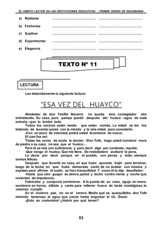 EL HÁBITO LECTOR EN LAS INSTITUCIONES EDUCATIVAS – PRIMER GRADO DE SECUNDARIA
53
a) Radiante …………………………………. ………………………………….
b) Fechorías …………………………………. ………………………………….
c) Suplicar …………………………………. ………………………………….
d) Experimentar …………………………………. ………………………………….
e) Elegancia …………………………………. ………………………………….
Lee detenidamente la siguiente lectura:
“ESA VEZ DEL HUAYCO”
Alrededor de don Teofilo Navarro no queda sino contagiador aire
entristecido. Su casa, pura pampa quedó después del huaico –agua de mala
entraña –que lo tumbó todo.
Todos los vecinos están medio que están nomás. La mitad se les fue
tratando de levantar pared con la mirada y la otra mitad para consolarlo:
-Con un poco de voluntad, podrá usted levantarse de nuevo.
El casi fue así:
Todas las veces de susto le decían: -Don Tofe, haga usted construir muro
de piedra a su casa, no sea que el huaico…
Pero él se reía con suficiencia, y para decir algo por contestar, repetía:
-Que venga el huaico. Que me lleve. De resbaladera acabará la pena.
Lo decía por decir porque en el pueblo, con penas y todo, siempre
somos felices.
Después que levantó su casa, en que hubo apurado trajín para terminar,
luego de la techa, en que hubo demorado canto de no acabar con música y
zapateo para afirmar el suelo, se hizo tranquilidad. Y como él lo dijo desafiador:
-Hasta que otro guapo se atreva, pared y techo contra viento y noche que
revienten de impotencia.
Fabricaba y componía sombreros. A la puerta de su casa, aguja en mano,
sombrero en horna, silbido y canto para rellenar hueco de tarde nostalgiosa, lo
veíamos cumplir.
En el invierno paz, no en el verano. Medio que se quisquillaba don Tofe
mirando temeroso el agua que crecía hasta engrosar el río. Decía:
-¡Esto es costumbre! ¿Habrá por qué temer?
TEXTO Nº 11
LECTURA
 