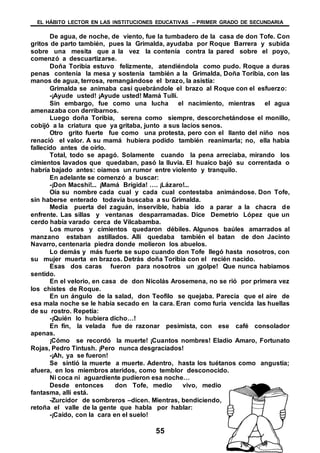 EL HÁBITO LECTOR EN LAS INSTITUCIONES EDUCATIVAS – PRIMER GRADO DE SECUNDARIA
55
De agua, de noche, de viento, fue la tumbadero de la casa de don Tofe. Con
gritos de parto también, pues la Grimalda, ayudaba por Roque Barrera y subida
sobre una mesita que a la vez la contenía contra la pared sobre el poyo,
comenzó a descuartizarse.
Doña Toribia estuvo felizmente, atendiéndola como pudo. Roque a duras
penas contenía la mesa y sostenía también a la Grimalda, Doña Toribia, con las
manos de agua, terrosa, remangándose el brazo, la asistía:
Grimalda se animaba casi quebrándole el brazo al Roque con el esfuerzo:
-¡Ayude usted! ¡Ayude usted! Mamá Tullí.
Sin embargo, fue como una lucha el nacimiento, mientras el agua
amenazaba con derribarnos.
Luego doña Toribia, serena como siempre, descorchetándose el monillo,
cobijó a la criatura que ya gritaba, junto a sus lacios senos.
Otro grito fuerte fue como una protesta, pero con el llanto del niño nos
renació el valor. A su mamá hubiera podido también reanimarla; no, ella había
fallecido antes de oírlo.
Total, todo se apagó. Solamente cuando la pena arreciaba, mirando los
cimientos lavados que quedaban, pasó la lluvia. El huaico bajó su correntada o
habría bajado antes: oíamos un rumor entre violento y tranquilo.
En adelante se comenzó a buscar:
-¡Don Macshi!... ¡Mamá Brígida! …. ¡Lázaro!...
Oía su nombre cada cual y cada cual contestaba animándose. Don Tofe,
sin haberse enterado todavía buscaba a su Grimalda.
Media puerta del zaguán, inservible, había ido a parar a la chacra de
enfrente. Las sillas y ventanas desparramadas. Dice Demetrio López que un
cerdo había varado cerca de Vilcabamba.
Los muros y cimientos quedaron débiles. Algunos baúles amarrados al
manzano estaban astillados. Allí quedaba también el batan de don Jacinto
Navarro, centenaria piedra donde molieron los abuelos.
Lo demás y más fuerte se supo cuando don Tofe llegó hasta nosotros, con
su mujer muerta en brazos. Detrás doña Toribia con el recién nacido.
Esas dos caras fueron para nosotros un ¡golpe! Que nunca habiamos
sentido.
En el velorio, en casa de don Nicolás Arosemena, no se rió por primera vez
los chistes de Roque.
En un ángulo de la salad, don Teofilo se quejaba. Parecía que el aire de
esa mala noche se le había secado en la cara. Eran como furia vencida las huellas
de su rostro. Repetía:
-¡Quién lo hubiera dicho…!
En fin, la velada fue de razonar pesimista, con ese café consolador
apenas.
¡Cómo se recordó la muerte! ¡Cuantos nombres! Eladio Amaro, Fortunato
Rojas, Pedro Tintush. ¡Pero nunca desgraciados!
-¡Ah, ya se fueron!
Se sintió la muerte a muerte. Adentro, hasta los tuétanos como angustia;
afuera, en los miembros ateridos, como temblor desconocido.
Ni coca ni aguardiente pudieron esa noche…
Desde entonces don Tofe, medio vivo, medio
fantasma, allí está.
-Zurcidor de sombreros –dicen. Mientras, bendiciendo,
retoña el valle de la gente que habla por hablar:
-¡Caído, con la cara en el suelo!
 