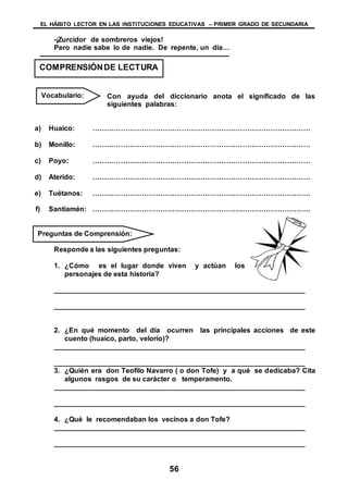 EL HÁBITO LECTOR EN LAS INSTITUCIONES EDUCATIVAS – PRIMER GRADO DE SECUNDARIA
56
-¡Zurcidor de sombreros viejos!
Pero nadie sabe lo de nadie. De repente, un día…
Con ayuda del diccionario anota el significado de las
siguientes palabras:
a) Huaico: …………………………………………………………………………………
b) Monillo: …………………………………………………………………………………
c) Poyo: …………………………………………………………………………………
d) Aterido: …………………………………………………………………………………
e) Tuétanos: …………………………………………………………………………………
f) Santiamén: …………………………………………………………………………………
Responde a las siguientes preguntas:
1. ¿Cómo es el lugar donde viven y actúan los
personajes de esta historia?
________________________________________________________________
________________________________________________________________
2. ¿En qué momento del día ocurren las principales acciones de este
cuento (huaico, parto, velorio)?
________________________________________________________________
________________________________________________________________
3. ¿Quién era don Teofilo Navarro ( o don Tofe) y a qué se dedicaba? Cita
algunos rasgos de su carácter o temperamento.
________________________________________________________________
________________________________________________________________
4. ¿Qué le recomendaban los vecinos a don Tofe?
________________________________________________________________
________________________________________________________________
COMPRENSIÓNDE LECTURA
Vocabulario:
Preguntas de Comprensión:
 