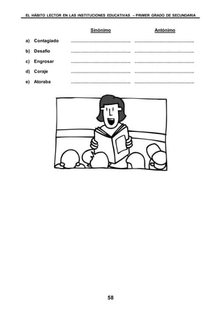 EL HÁBITO LECTOR EN LAS INSTITUCIONES EDUCATIVAS – PRIMER GRADO DE SECUNDARIA
58
Sinónimo Antónimo
a) Contagiado …………………………………. ………………………………….
b) Desafío …………………………………. ………………………………….
c) Engrosar …………………………………. ………………………………….
d) Coraje …………………………………. ………………………………….
e) Atoraba …………………………………. ………………………………….
 